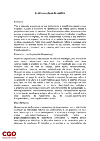 Os diferentes tipos de coaching
Executivo
Visa a capacitar executivos na sua performance e excelência pessoal e nos
negócios. Assiste o executivo na identificação de metas, valores, missão e
propósito da empresa no mercado. Também trabalha a clareza da sua missão
pessoal e empresarial, o profissional de coaching executivo objetiva o equilíbrio
dos propósitos da empresa, de suas necessidades humanas e dos diferentes
papeis vividos na empresa, na família e na sociedade.Expande seus conceitos
de ética, notadamente "Ética Empresarial". Igualmente habilita o executivo para
reconhecer as diversas formas de assédio no seu trabalho, treinando seus
subordinados e combatendo as ocorrências, de forma a criar um ambiente de
trabalho saudável.
Pessoal ou coaching de vida (life coaching)
Objetiva a capacitação[5] das pessoas na sua auto-realização, pelo alcance de
suas metas, alinhando-as para uma vida equilibrada com seus
valores, missão e propósito de vida. A meta a ser trabalhada pode estar em
qualquer área da vida da pessoa, como saúde, relacionamentos,
espiritualidade, finanças, carreira, administração do tempo, família, etc.
O coach vai apoiar o coachee (cliente) na definição da meta, na estratégia para
alcançar os resultados almejados e também na superação dos desafios que
aparecerem ao longo do caminho. Durante o processo de coaching , o foco é
no presente e no futuro, e o coach trabalhará para manter o coachee em ação
para que, ao final, ele realize o que se propôs. O life coaching é um dos
desdobramentos essenciais e a teoria das inteligências múltiplas e
a programação neurolinguística servem como ferramentas de autoavaliação e,
consequentemente, de autoconhecimento, estando intrinsecamente ligadas
à comunicação. Atualmente existem vários nichos de coaching pessoal, entre
eles: coaching de Casamento (ou de noivas), coaching para
Emagrecimento,', coaching Financeiro, e afins.
De performance
O coaching de performance - ou coaching do desempenho - tem o objetivo de
destravar as habilidades naturais dos profissionais. É um processo em que
uma pessoa ajuda a outra a desempenhar, a aprender e a atingir objetivos e
metas pelo autoconhecimento e conscientização sobre a
própria responsabilidade no crescimento profissional. O mesmo atinge
seus objetivos ao identificar os bloqueios internos e ao removê-los para a
obtenção de resultados. É descobrir a perspectiva e as necessidades da
 
