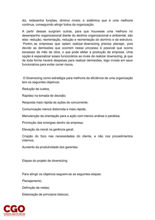diz, redesenha funções, diminui níveis; e sistêmica que é uma melhoria
continua, conseguindo atingir todos da organização.
A partir dessas surgiram outras, para que houvesse uma melhora no
desempenho organizacional diante do declínio organizacional e ambiental, são
elas: redução, reorientação, redução e reorientação do domínio e da estrutura.
Porém, as empresas que optam realizar downsizing precisa planejar, pois
devido as demissões que ocorrem nesse processo é possível que ocorra
escassez de mão de obra, o que pode afetar a produção da empresa. Uma
opção é especializar esses funcionários ao invés de realizar downsizing, já que
de toda forma haverá despesas para realizar demissões, logo invista em seus
funcionários para evitar correr riscos.
O Downsizing como estratégia para melhoria da eficiência de uma organização
tem os seguintes objetivos:
Redução de custos;
Rapidez na tomada de decisão;
Resposta mais rápida às ações do concorrente;
Comunicação menos distorcida e mais rápida;
Manutenção da orientação para a ação com menos análise e paralisia;
Promoção das sinergias dentro da empresa;
Elevação da moral na gerência geral;
Criação do foco nas necessidades do cliente, e não nos procedimentos
internos;
Aumento da produtividade dos gerentes.
Etapas do projeto de downsizing
Para atingir os objetivos seguem-se as seguintes etapas:
Planejamento;
Definição de metas;
Elaboração de princípios básicos;
 