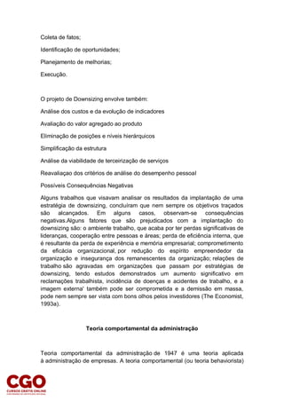 Coleta de fatos;
Identificação de oportunidades;
Planejamento de melhorias;
Execução.
O projeto de Downsizing envolve também:
Análise dos custos e da evolução de indicadores
Avaliação do valor agregado ao produto
Eliminação de posições e níveis hierárquicos
Simplificação da estrutura
Análise da viabilidade de terceirização de serviços
Reavaliaçao dos critérios de análise do desempenho pessoal
Possíveis Consequências Negativas
Alguns trabalhos que visavam analisar os resultados da implantação de uma
estratégia de downsizing, concluíram que nem sempre os objetivos traçados
são alcançados. Em alguns casos, observam-se consequências
negativas.Alguns fatores que são prejudicados com a implantação do
downsizing são: o ambiente trabalho, que acaba por ter perdas significativas de
lideranças, cooperação entre pessoas e áreas; perda de eficiência interna, que
é resultante da perda de experiência e memória empresarial; comprometimento
da eficácia organizacional, por redução do espírito empreendedor da
organização e insegurança dos remanescentes da organização; relações de
trabalho são agravadas em organizações que passam por estratégias de
downsizing, tendo estudos demonstrados um aumento significativo em
reclamações trabalhista, incidência de doenças e acidentes de trabalho, e a
imagem externa' também pode ser comprometida e a demissão em massa,
pode nem sempre ser vista com bons olhos pelos investidores (The Economist,
1993a).
Teoria comportamental da administração
Teoria comportamental da administração de 1947 é uma teoria aplicada
à administração de empresas. A teoria comportamental (ou teoria behaviorista)
 