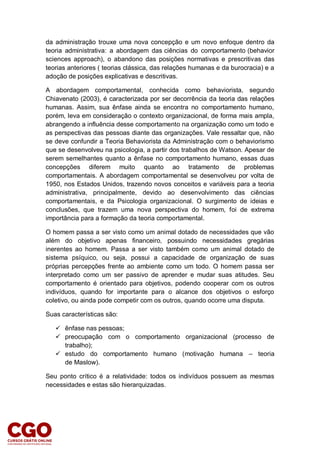 da administração trouxe uma nova concepção e um novo enfoque dentro da
teoria administrativa: a abordagem das ciências do comportamento (behavior
sciences approach), o abandono das posições normativas e prescritivas das
teorias anteriores ( teorias clássica, das relações humanas e da burocracia) e a
adoção de posições explicativas e descritivas.
A abordagem comportamental, conhecida como behaviorista, segundo
Chiavenato (2003), é caracterizada por ser decorrência da teoria das relações
humanas. Assim, sua ênfase ainda se encontra no comportamento humano,
porém, leva em consideração o contexto organizacional, de forma mais ampla,
abrangendo a influência desse comportamento na organização como um todo e
as perspectivas das pessoas diante das organizações. Vale ressaltar que, não
se deve confundir a Teoria Behaviorista da Administração com o behaviorismo
que se desenvolveu na psicologia, a partir dos trabalhos de Watson. Apesar de
serem semelhantes quanto a ênfase no comportamento humano, essas duas
concepções diferem muito quanto ao tratamento de problemas
comportamentais. A abordagem comportamental se desenvolveu por volta de
1950, nos Estados Unidos, trazendo novos conceitos e variáveis para a teoria
administrativa, principalmente, devido ao desenvolvimento das ciências
comportamentais, e da Psicologia organizacional. O surgimento de ideias e
conclusões, que trazem uma nova perspectiva do homem, foi de extrema
importância para a formação da teoria comportamental.
O homem passa a ser visto como um animal dotado de necessidades que vão
além do objetivo apenas financeiro, possuindo necessidades gregárias
inerentes ao homem. Passa a ser visto também como um animal dotado de
sistema psíquico, ou seja, possui a capacidade de organização de suas
próprias percepções frente ao ambiente como um todo. O homem passa ser
interpretado como um ser passivo de aprender e mudar suas atitudes. Seu
comportamento é orientado para objetivos, podendo cooperar com os outros
indivíduos, quando for importante para o alcance dos objetivos o esforço
coletivo, ou ainda pode competir com os outros, quando ocorre uma disputa.
Suas características são:
 ênfase nas pessoas;
 preocupação com o comportamento organizacional (processo de
trabalho);
 estudo do comportamento humano (motivação humana – teoria
de Maslow).
Seu ponto crítico é a relatividade: todos os indivíduos possuem as mesmas
necessidades e estas são hierarquizadas.
 