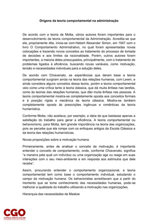 Origens da teoria comportamental na administração
De acordo com a teoria de Motta, vários autores foram importantes para o
desenvolvimento da teoria comportamental da Administração. Acredita-se que
ela, propriamente dita, inicia-se com Hebert Alexander Simon, em 1947 com o
livro O Comportamento Administrativo, no qual foram apresentadas novas
colocações e trazendo novos conceitos ao tratamento do processo de tomada
de decisões e aos limites da racionalidade. Porém, outros autores foram
importantes, a maioria deles preocupados, principalmente, com o tratamento de
problemas ligados à eficiência, buscando novas variáveis, como motivação,
tensão e necessidades individuais para a solução deles.
De acordo com Chiavenato, as experiências que deram base a teoria
comportamental surgiram ainda na teoria das relações humanas, com Lewin, e
ainda considera alguns conceitos dessa teoria, porém a teoria comportamental
veio como uma crítica tanto à teoria clássica, que dá muita ênfase nas tarefas,
como às teorias das relações humanas, que dão muita ênfase nas pessoas. A
teoria comportamental mostra-se completamente oposta aos conceitos formais
e à posição rígida e mecânica da teoria clássica. Mostra-se também
completamente oposta às prescrições ingênuas e românticas da teoria
humanística.
Conforme Motta, não aceitava, por exemplo, a ideia de que bastasse apenas a
satisfação do trabalho para gerar a eficiência. A teoria comportamental ou
behaviorismo, para Motta, tem grande importância na teoria das organizações,
pois se percebe que ela rompe com os enfoques antigos da Escola Clássica e
da teoria das relações humanísticas.
Novas proposições sobre a motivação humana
Primeiramente, antes de analisar o conceito de motivação, é importante
entender o conceito de comportamento, onde, conforme Chiavenato, significa
“a maneira pela qual um indivíduo ou uma organização age ou reage em suas
interações com o seu meio-ambiente e em resposta aos estímulos que dele
recebe”.
Assim, procurando entender o comportamento organizacional, a teoria
comportamental tem como base o comportamento individual, estudando o
campo da motivação humana. Os behavioristas acreditavam que a partir do
momento que se toma conhecimento das necessidades humanas, pode-se
melhorar a qualidade do trabalho utilizando a motivação nas organizações.
Hierarquia das necessidades de Maslow
 