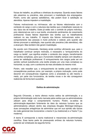 físicas de trabalho, as políticas e diretrizes da empresa. Quando esses fatores
são péssimos ou precários, eles provocam a insatisfação dos empregados.
Porém, como são apenas satisfatórios, não podem levar à satisfação se
atendidos. Apenas impedem a insatisfação.
Fatores motivacionais ou intrínsecos: são os fatores relacionados com o
conteúdo do cargo e com a natureza das tarefas que o trabalhador executa no
seu típico dia de trabalho. Estes já estão sob o controle do próprio indivíduo,
pois relacionam-se com a sua tarefa, envolvendo sentimentos de crescimento
profissional. Esses fatores dependem das tarefas que os trabalhadores
realizam no seu trabalho. O impacto dos fatores motivacionais sobre o
comportamento das pessoas é muito profundo e estável, pois quando são
ótimos provocam a satisfação, mas quando são precários (não atendidos), não
a alcançam. Mas também não geram insatisfação.
De acordo com Chiavenato, Herzberg ainda contribui afirmando que, para o
trabalhador continuar sempre motivado, é necessário o “enriquecimento do
cargo ou tarefa”, que significa ampliar o conteúdo dos cargos, transformando
em tarefas complexas, para que o funcionário trabalhe sempre com desafios e
possa ter satisfação profissional. O enriquecimento dos cargos pode ser em
sentido vertical (substituindo uma tarefa simples por uma mais complexa) ou
horizontal, ou seja, com o acréscimo de mais atividades do mesmo nível.
Porém, vale ressaltar que, o enriquecimento de tarefas pode constituir em
conseqüências positivas como, por exemplo, a própria motivação, como pode
decorrer em consequências negativas como a ansiedade ou até mesmo o
medo, por parte dos funcionários, de tarefas novas e de não conseguirem
realizá-las de forma bem-sucedida.
Estilos de administração
Segundo Chivenato, a teoria oferece muitos estilos de administração, e a
própria Administração está muito marcada pelos estilos que os administradores
utilizam para dirigir o comportamento humano. Porém, os estilos de
administração dependem fortemente da ideia de natureza humana que os
administradores utilizam dentro das empresas. Douglas McGregor distinguiu
duas concepções antagônicas de administrar que em sua opinião são típicas
da visão gerencial dos funcionários: a teoria X (ou tradicional) e a Teoria Y (ou
moderna).
A teoria X corresponde à teoria tradicional e mecanicista da administração
científica. Essa teoria parte do pressuposto errôneo da natureza humana,
podendo ser sintetizado da seguinte forma:
 