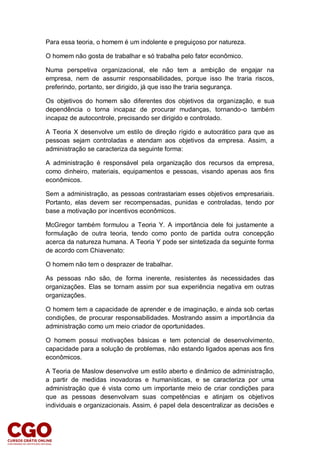 Para essa teoria, o homem é um indolente e preguiçoso por natureza.
O homem não gosta de trabalhar e só trabalha pelo fator econômico.
Numa perspetiva organizacional, ele não tem a ambição de engajar na
empresa, nem de assumir responsabilidades, porque isso lhe traria riscos,
preferindo, portanto, ser dirigido, já que isso lhe traria segurança.
Os objetivos do homem são diferentes dos objetivos da organização, e sua
dependência o torna incapaz de procurar mudanças, tornando-o também
incapaz de autocontrole, precisando ser dirigido e controlado.
A Teoria X desenvolve um estilo de direção rígido e autocrático para que as
pessoas sejam controladas e atendam aos objetivos da empresa. Assim, a
administração se caracteriza da seguinte forma:
A administração é responsável pela organização dos recursos da empresa,
como dinheiro, materiais, equipamentos e pessoas, visando apenas aos fins
econômicos.
Sem a administração, as pessoas contrastariam esses objetivos empresariais.
Portanto, elas devem ser recompensadas, punidas e controladas, tendo por
base a motivação por incentivos econômicos.
McGregor também formulou a Teoria Y. A importância dele foi justamente a
formulação de outra teoria, tendo como ponto de partida outra concepção
acerca da natureza humana. A Teoria Y pode ser sintetizada da seguinte forma
de acordo com Chiavenato:
O homem não tem o desprazer de trabalhar.
As pessoas não são, de forma inerente, resistentes às necessidades das
organizações. Elas se tornam assim por sua experiência negativa em outras
organizações.
O homem tem a capacidade de aprender e de imaginação, e ainda sob certas
condições, de procurar responsabilidades. Mostrando assim a importância da
administração como um meio criador de oportunidades.
O homem possui motivações básicas e tem potencial de desenvolvimento,
capacidade para a solução de problemas, não estando ligados apenas aos fins
econômicos.
A Teoria de Maslow desenvolve um estilo aberto e dinâmico de administração,
a partir de medidas inovadoras e humanísticas, e se caracteriza por uma
administração que é vista como um importante meio de criar condições para
que as pessoas desenvolvam suas competências e atinjam os objetivos
individuais e organizacionais. Assim, é papel dela descentralizar as decisões e
 