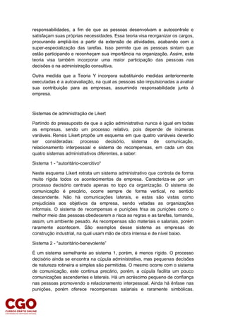 responsabilidades, a fim de que as pessoas desenvolvam o autocontrole e
satisfaçam suas próprias necessidades. Essa teoria visa reorganizar os cargos,
procurando ampliá-los a partir da extensão de atividades, acabando com a
super-especialização das tarefas. Isso permite que as pessoas sintam que
estão participando e reconheçam sua importância na organização. Assim, esta
teoria visa também incorporar uma maior participação das pessoas nas
decisões e na administração consultiva.
Outra medida que a Teoria Y incorpora substituindo medidas anteriormente
executadas é a autoavaliação, na qual as pessoas são impulsionadas a avaliar
sua contribuição para as empresas, assumindo responsabilidade junto à
empresa.
Sistemas de administração de Likert
Partindo do pressuposto de que a ação administrativa nunca é igual em todas
as empresas, sendo um processo relativo, pois depende de inúmeras
variáveis. Rensis Likert propõe um esquema em que quatro variáveis deverão
ser consideradas: processo decisório, sistema de comunicação,
relacionamento interpessoal e sistema de recompensas, em cada um dos
quatro sistemas administrativos diferentes, a saber:
Sistema 1 - "autoritário-coercitivo"
Neste esquema Likert retrata um sistema administrativo que controla de forma
muito rígida todos os acontecimentos da empresa. Caracteriza-se por um
processo decisório centrado apenas no topo da organização. O sistema de
comunicação é precário, ocorre sempre de forma vertical, no sentido
descendente. Não há comunicações laterais, e estas são vistas como
prejudiciais aos objetivos da empresa, sendo vetadas as organizações
informais. O sistema de recompensas e punições frisa as punições como o
melhor meio das pessoas obedecerem a risca as regras e as tarefas, tornando,
assim, um ambiente pesado. As recompensas são materiais e salariais, porém
raramente acontecem. São exemplos desse sistema as empresas de
construção industrial, na qual usam mão de obra intensa e de nível baixo.
Sistema 2 - "autoritário-benevolente”
É um sistema semelhante ao sistema 1, porém, é menos rígido. O processo
decisório ainda se encontra na cúpula administrativa, mas pequenas decisões
de natureza rotineira e simples são permitidas. O mesmo ocorre com o sistema
de comunicação, este continua precário, porém, a cúpula facilita um pouco
comunicações ascendentes e laterais. Há um acréscimo pequeno de confiança
nas pessoas promovendo o relacionamento interpessoal. Ainda há ênfase nas
punições, porém oferece recompensas salariais e raramente simbólicas.
 