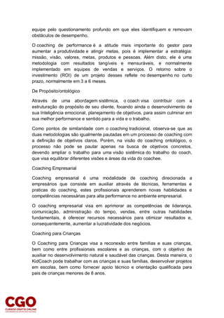 equipe pelo questionamento profundo em que eles identifiquem e removam
obstáculos de desempenho.
O coaching de performance é a atitude mais importante do gestor para
aumentar a produtividade e atingir metas, pois é implementar a estratégia:
missão, visão, valores, metas, produtos e pessoas. Além disto, ele é uma
metodologia com resultados tangíveis e mensuráveis, e normalmente
implementado em equipes de vendas e serviços. O retorno sobre o
investimento (ROI) de um projeto desses reflete no desempenho no curto
prazo, normalmente em 3 a 6 meses.
De Propósito/ontológico
Através de uma abordagem sistêmica, o coach visa contribuir com a
estruturação do propósito de seu cliente, focando ainda o desenvolvimento de
sua Inteligência emocional, planejamento de objetivos, para assim culminar em
sua melhor performance e sentido para a vida e o trabalho.
Como pontos de similaridade com o coaching tradicional, observa-se que as
duas metodologias são igualmente pautadas em um processo de coaching com
a definição de objetivos claros. Porém, na visão do coaching ontológico, o
processo não pode se pautar apenas na busca de objetivos concretos,
devendo ampliar o trabalho para uma visão sistêmica do trabalho do coach,
que visa equilibrar diferentes visões e áreas da vida do coachee.
Coaching Empresarial
Coaching empresarial é uma modalidade de coaching direcionada a
empresários que consiste em auxiliar através de técnicas, ferramentas e
praticas do coaching, estes profissionais aprenderem novas habilidades e
competências necessárias para alta performance no ambiente empresarial.
O coaching empresarial visa em aprimorar as competências de liderança,
comunicação, administração do tempo, vendas, entre outras habilidades
fundamentais, é oferecer recursos necessários para otimizar resultados e,
consequentemente, aumentar a lucratividade dos negócios.
Coaching para Crianças
O Coaching para Crianças visa a reconexão entre famílias e suas crianças,
bem como entre profissionais escolares e as crianças, com o objetivo de
auxiliar no desenvolvimento natural e saudável das crianças. Desta maneira, o
KidCoach pode trabalhar com as crianças e suas famílias, desenvolver projetos
em escolas, bem como fornecer apoio técnico e orientação qualificada para
pais de crianças menores de 8 anos.
 