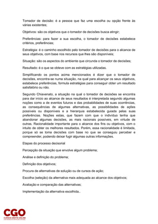 Tomador de decisão: é a pessoa que faz uma escolha ou opção frente às
várias existentes;
Objetivos: são os objetivos que o tomador de decisões busca atingir;
Preferências: para fazer a sua escolha, o tomador de decisões estabelece
critérios, preferências;
Estratégia: é o caminho escolhido pelo tomador de decisões para o alcance de
seus objetivos, com base nos recursos que lhes são disponíveis;
Situação: são os aspectos do ambiente que circunda o tomador de decisões;
Resultado: é o que se obteve com as estratégias utilizadas.
Simplificando os pontos acima mencionados é dizer que o tomador de
decisões, encontra-se numa situação, na qual para alcançar os seus objetivos,
estabelece preferências, formula estratégias para conseguir obter um resultado
satisfatório ou não.
Segundo Chiavenato, a situação na qual o tomador de decisões se encontra
para dar início ao alcance de seus resultados é interpretada segundo algumas
noções como a de eventos futuros e das probabilidades de suas ocorrências,
as consequências de algumas alternativas, as possibilidades de ações
possíveis ou disponíveis e a hierarquia estabelecida guiada pelas suas
preferências. Noções estas, que fazem com que o indivíduo tenha que
abandonar algumas decisões, as mais racionais possíveis, em virtude de
outras. Racionalidade importante para o alcance dos fins ou objetivos, com o
intuito de obter os melhores resultados. Porém, essa racionalidade é limitada,
porque só se toma decisões com base no que se conseguiu perceber e
compreender, podendo deixar fugir algumas outras informações.
Etapas do processo decisorial
Percepção da situação que envolve algum problema;
Análise e definição do problema;
Definição dos objetivos;
Procura de alternativas de solução ou de cursos de ação;
Escolha (seleção) da alternativa mais adequada ao alcance dos objetivos;
Avaliação e comparação das alternativas;
Implementação da alternativa escolhida..
 