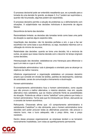 O processo decisorial pode ser entendido ressaltando que, se a pressão para a
tomada de uma decisão for grande, as etapas 3, 5 e 7 podem ser suprimidas e,
quando não há pressão, algumas podem ser expandidas.
O processo decisório permite a solução de problemas ou o defrontamento com
situações. A subjetividade nas decisões individuais é decorrente de alguns
fatores:
Decorrência da teoria das decisões
Racionalidade limitada: as decisões são tomadas tendo como base uma parte
da situação ou apenas alguns aspectos dela;
Imperfeição das decisões: não há decisões perfeitas e sim, o que a faz ser
escolhida é ter como base a sua eficiência, ou seja, resultados máximos com a
utilização do mínimo de recursos;
Relatividade das decisões: quando se toma uma decisão, há a renúncia de
outras, ao passo que nessa mesma decisão com o decorrer do tempo originará
outras decisões;
Hierarquização das decisões: estabelece-se uma hierarquia para diferenciar o
que é um meio e o que é um fim;
Racionalidade administrativa: tudo é planejado e orientado para se alcançar os
objetivos da melhor maneira;
Influência organizacional: a organização estabelece um processo decisório
próprio que consiste em divisão de tarefas, padrões de desempenho, sistemas
de autoridade, canais de comunicação e treinamento e doutrinação.
Homem administrativo
O comportamento administrativo foca o homem administrativo, como aquele
que não procura a melhor alternativa, o máximo absoluto, mas sim, aquela
alternativa mais satisfatória, que se mostra suficiente frente às possibilidades
da situação. Podendo-se utilizar o termo "satisficer" como palavra que traduz o
homem administrativo. Termo este que foi introduzido por Simon, atenuando-se
o conceito de homem econômico.
Reforçando, Chiavenato afirma que: «O comportamento administrativo é
satisfaciente ("satisficer") e não otimizante, pois o homem administrativo toma
decisões sem poder procurar todas as alternativas possíveis: não procura o
máximo lucro, mas o lucro adequado; não o preço ótimo, mas o preço
razoável».
Dentro desse processo organizacional, as empresas tendem a se tornarem
racionalmente insatisfeitas, com vistas ao aperfeiçoamento permanente.
 