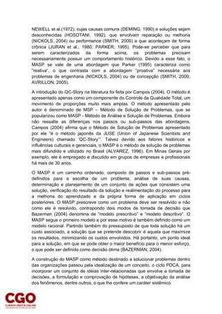 NEWELL et al.(1972), cujas causas comuns (DEMING, 1990) e soluções sejam
desconhecidas (HOSOTANI, 1992), que envolvam reparação ou melhoria
(NICKOLS, 2004) ou performance (SMITH, 2000) e que aconteçam de forma
crônica (JURAN et al., 1980; PARKER; 1995). Pode-se perceber que para
serem caracterizados da forma acima, os problemas precisam
necessariamente possuir um comportamento histórico. Devido a esse fato, o
MASP se vale de uma abordagem que Parker (1995) caracteriza como
“reativa”, o que contrasta com a abordagem “proativa” necessária aos
problemas de engenharia (NICKOLS, 2004) ou de concepção (SMITH, 2000;
AVRILLON, 2005).
A introdução do QC-Story na literatura foi feita por Campos (2004). O método é
apresentado apenas como um componente do Controle da Qualidade Total, um
movimento de proporções muito mais amplas. O método apresentado pelo
autor é denominado de MSP – Método de Solução de Problemas, que se
popularizou como MASP - Método de Análise e Solução de Problemas. Embora
não ressalte as diferenças nos passos ou sub-passos das abordagens,
Campos (2004) afirma que o Método de Solução de Problemas apresentado
por ele “é o método japonês da JUSE (Union of Japanese Scientists and
Engineers) chamado ‘QC-Story’”. Talvez devido aos fatores históricos e
influências culturais e gerenciais, o MASP é o método de solução de problemas
mais difundido e utilizado no Brasil (ALVAREZ, 1996). Em Minas Gerais por
exemplo, ele é empregado e discutido em grupos de empresas e profissionais
há mais de 30 anos.
O MASP é um caminho ordenado, composto de passos e sub-passos pré-
definidos para a escolha de um problema, análise de suas causas,
determinação e planejamento de um conjunto de ações que consistem uma
solução, verificação do resultado da solução e realimentação do processo para
a melhoria do aprendizado e da própria forma de aplicação em ciclos
posteriores. O MASP prescreve como um problema deve ser resolvido e não
como ele é resolvido, contrapondo dois modos de tomada de decisão que
Bazerman (2004) denomina de “modelo prescritivo” e “modelo descritivo”. O
MASP segue o primeiro modelo e por esse motivo é também definido como um
modelo racional. Partindo também do pressuposto de que toda solução há um
custo associado, a solução que se pretende descobrir é aquela que maximize
os resultados, minimizando os custos envolvidos. Há portanto, um ponto ideal
para a solução, em que se pode obter o maior benefício para o menor esforço,
o que pode ser definido como decisão ótima (BAZERMAN, 2004).
A construção do MASP como método destinado a solucionar problemas dentro
das organizações passou pela idealização de um conceito, o ciclo PDCA, para
incorporar um conjunto de idéias inter-relacionadas que envolve a tomada de
decisões, a formulação e comprovação de hipóteses, a objetivação da análise
dos fenômenos, dentre outros, o que lhe confere um caráter sistêmico.
 