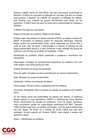 Embora o MASP derive do ciclo PDCA, eles são comumente confundidos na
literatura. O PDCA se enquadra na definição de 'conceito' pois tem um caráter
mais genérico e abstrato. Já o MASP, se enquadra na definição de 'método´
pois consiste num conjunto de passos pré-definidos para atingir um fim
específico. O PDCA serve de pano de fundo para a estruturação de modelos e
métodos.
O MASP é formado por oito etapas:
Etapas do Solução de problema: Objetivos das etapas
Embora sejam decorrentes do mesmo conceito (PDCA), as etapas e passos do
MASP encontrados na literatura podem ter pequenas diferenças. Algumas
etapas podem ser apresentadas juntas, outras separadas, de acordo com a
visão do autor mas, em geral, a estruturação é a mesma. A estrutura de oito
etapas apresentada abaixo é a mais conhecida e mais utilizada em grupos de
melhoria e em Círculos de Controle da Qualidade - CCQs:
Identificação do problema: Definir claramente o problema e reconhecer sua
importância.
Observação: Investigar as características específicas do problema com uma
visão ampla e sob vários pontos de vista.
Análise: Descobrir as causas fundamentais.
Plano de ação: Conceber um plano para bloquear as causas fundamentais.
Ação: Bloquear as causas fundamentais.
Verificação: Verificar se o bloqueio foi efetivo.
Padronização: Prevenir contra o reaparecimento do problema.
Conclusão: Recapitular todo o processo de solução do problema para trabalho
futuro.
As oito etapas acima são subdivididas em passos (ver abaixo). A existência
desses passos é o que caracteriza o MASP e o distingue de outros métodos
menos estruturados de solução de problemas, como as Ações Corretivas,
muito comumente usadas em organizações certificadas ISO 9001. Hosotani
(1992) também descreve um método estruturado, com 28 passos distribuídos
nas oito etapas. No Brasil, foi o método de Kume (1992) que mais teve
aceitação, tornado popular por Campos (2004), cujas etapas e passos são
descritos a seguir.
Etapa 1: Identificação do problema
 