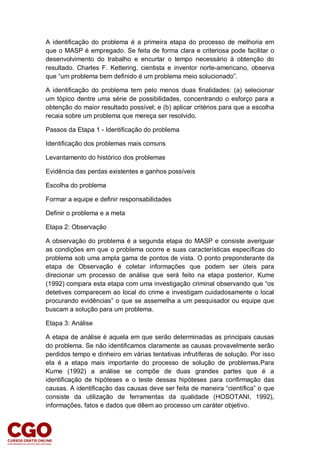 A identificação do problema é a primeira etapa do processo de melhoria em
que o MASP é empregado. Se feita de forma clara e criteriosa pode facilitar o
desenvolvimento do trabalho e encurtar o tempo necessário à obtenção do
resultado. Charles F. Kettering, cientista e inventor norte-americano, observa
que “um problema bem definido é um problema meio solucionado”.
A identificação do problema tem pelo menos duas finalidades: (a) selecionar
um tópico dentre uma série de possibilidades, concentrando o esforço para a
obtenção do maior resultado possível; e (b) aplicar critérios para que a escolha
recaia sobre um problema que mereça ser resolvido.
Passos da Etapa 1 - Identificação do problema
Identificação dos problemas mais comuns
Levantamento do histórico dos problemas
Evidência das perdas existentes e ganhos possíveis
Escolha do problema
Formar a equipe e definir responsabilidades
Definir o problema e a meta
Etapa 2: Observação
A observação do problema é a segunda etapa do MASP e consiste averiguar
as condições em que o problema ocorre e suas características específicas do
problema sob uma ampla gama de pontos de vista. O ponto preponderante da
etapa de Observação é coletar informações que podem ser úteis para
direcionar um processo de análise que será feito na etapa posterior. Kume
(1992) compara esta etapa com uma investigação criminal observando que “os
detetives comparecem ao local do crime e investigam cuidadosamente o local
procurando evidências” o que se assemelha a um pesquisador ou equipe que
buscam a solução para um problema.
Etapa 3: Análise
A etapa de análise é aquela em que serão determinadas as principais causas
do problema. Se não identificamos claramente as causas provavelmente serão
perdidos tempo e dinheiro em várias tentativas infrutíferas de solução. Por isso
ela é a etapa mais importante do processo de solução de problemas.Para
Kume (1992) a análise se compõe de duas grandes partes que é a
identificação de hipóteses e o teste dessas hipóteses para confirmação das
causas. A identificação das causas deve ser feita de maneira “científica” o que
consiste da utilização de ferramentas da qualidade (HOSOTANI, 1992),
informações, fatos e dados que dêem ao processo um caráter objetivo.
 