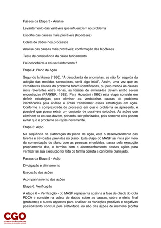 Passos da Etapa 3 - Análise
Levantamento das variáveis que influenciam no problema
Escolha das causas mais prováveis (hipóteses)
Coleta de dados nos processos
Análise das causas mais prováveis; confirmação das hipóteses
Teste de consistência da causa fundamental
Foi descoberta a causa fundamental?
Etapa 4: Plano de Ação
Segundo Ishikawa (1986), “A descoberta de anomalias, se não for seguida da
adoção das medidas saneadoras, será algo inútil”. Assim, uma vez que as
verdadeiras causas do problema foram identificadas, ou pelo menos as causas
mais relevantes entre várias, as formas de eliminá-las devem então serem
encontradas (PARKER, 1995). Para Hosotani (1992) esta etapa consiste em
definir estratégias para eliminar as verdadeiras causas do problema
identificadas pela análise e então transformar essas estratégias em ação.
Conforme a complexidade do processo em que o problema se apresenta, é
possível que possa existir um conjunto de possíveis soluções. As ações que
eliminam as causas devem, portanto, ser priorizadas, pois somente elas podem
evitar que o problema se repita novamente.
Etapa 5: Ação
Na seqüência da elaboração do plano de ação, está o desenvolvimento das
tarefas e atividades previstas no plano. Esta etapa do MASP se inicia por meio
da comunicação do plano com as pessoas envolvidas, passa pela execução
propriamente dita, e termina com o acompanhamento dessas ações para
verificar se sua execução foi feita de forma correta e conforme planejado.
Passos da Etapa 5 - Ação
Divulgação e alinhamento
Execução das ações
Acompanhamento das ações
Etapa 6: Verificação
A etapa 6 – Verificação - do MASP representa sozinha a fase de check do ciclo
PDCA e consiste na coleta de dados sobre as causas, sobre o efeito final
(problema) e outros aspectos para analisar as variações positivas e negativas
possibilitando concluir pela efetividade ou não das ações de melhoria (contra
 