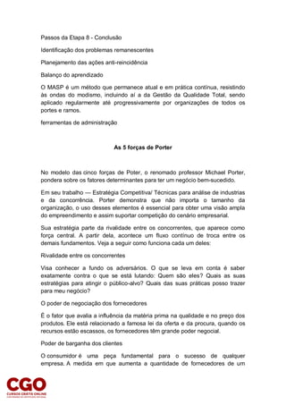 Passos da Etapa 8 - Conclusão
Identificação dos problemas remanescentes
Planejamento das ações anti-reincidência
Balanço do aprendizado
O MASP é um método que permanece atual e em prática contínua, resistindo
às ondas do modismo, incluindo aí a da Gestão da Qualidade Total, sendo
aplicado regularmente até progressivamente por organizações de todos os
portes e ramos.
ferramentas de administração
As 5 forças de Porter
No modelo das cinco forças de Poter, o renomado professor Michael Porter,
pondera sobre os fatores determinantes para ter um negócio bem-sucedido.
Em seu trabalho — Estratégia Competitiva/ Técnicas para análise de industrias
e da concorrência. Porter demonstra que não importa o tamanho da
organização, o uso desses elementos é essencial para obter uma visão ampla
do empreendimento e assim suportar competição do cenário empresarial.
Sua estratégia parte da rivalidade entre os concorrentes, que aparece como
força central. A partir dela, acontece um fluxo contínuo de troca entre os
demais fundamentos. Veja a seguir como funciona cada um deles:
Rivalidade entre os concorrentes
Visa conhecer a fundo os adversários. O que se leva em conta é saber
exatamente contra o que se está lutando: Quem são eles? Quais as suas
estratégias para atingir o público-alvo? Quais das suas práticas posso trazer
para meu negócio?
O poder de negociação dos fornecedores
É o fator que avalia a influência da matéria prima na qualidade e no preço dos
produtos. Ele está relacionado a famosa lei da oferta e da procura, quando os
recursos estão escassos, os fornecedores têm grande poder negocial.
Poder de barganha dos clientes
O consumidor é uma peça fundamental para o sucesso de qualquer
empresa. A medida em que aumenta a quantidade de fornecedores de um
 