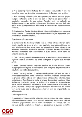 O Kids Coaching Formal: trata-se de um processo estruturado de maneira
específica para o atendimento a crianças maiores de 8 anos e suas famílias.
O Kids Coaching Informal: pode ser aplicado por adultos em sua própria
atuação profissional junto a crianças com o objetivo de potencializar os
resultados esperados de sua prática. Também pode ser aplicado por
KidCoaches de forma a auxiliar e orientar pais de crianças menores de 8 anos
que buscam ajuda para educar seu filho e ajudá-lo em seu desenvolvimento
saudável.
O Kids Coaching Escolar: Neste ambiente, o foco do Kids Coaching é atuar de
forma a facilitar o a efetividade do par ensino-aprendizagem e potencializar a
consolidação de conhecimentos.
Coaching para Adolescentes
O atendimento de Coaching voltado para o público adolescente tem como
objetivo auxiliar os jovens a terem mais equilíbrio, autorresponsabilidade por
suas atitudes e escolhas, aumentarem sua autoestima de forma a inserirem-se
no mundo de maneira assertiva e com maior confiança. O TeenCoach realiza
trabalhos diretamente com adolescentes e suas famílias, assim como no
ambiente escolar.[7]
O Teen Coaching Formal: nesta modalidade, o TeenCoach trabalha junto com
o jovem e com a sua família de forma a atingirem o objetivo que traçarem
juntos.
O Teen Coaching Informal: pode ser aplicado por adultos em sua própria
atuação profissional junto a adolescentes com o objetivo de potencializar os
resultados esperados de sua prática.
O Teen Coaching Escolar: o Método GrowCoaching aplicado em toda a
comunidade escolar de forma a amenizar e resolver potenciais conflitos entre
os próprios adolescentes e entre educadores e adolescentes. Ademais, nesta
modalidade, o TeenCoaching facilita a tomada de decisões quanto ao futuro
profissional dos jovens, auxilia os professores a superarem os desafios da
rotina escolar de forma a tornarem as aulas interessantes e acessíveis aos
jovens, favorece a criação de espaços acolhedores às demandas dos jovens,
bem como ajuda pais e educadores a lidarem com as singularidades da
adolescência.
Coaching de Vendas
O Coaching de Vendas envolve diferentes tipos de grupos que visam trabalhar
com atendimento ao cliente, SEO, máquina de vendas, entre outros. Também
conhecido popularmente apenas como treinamento de vendas, tem seu
mercado sendo ampliado no Brasil por palestrantes e autores como Ciro
 