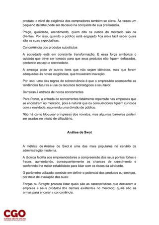 produto, o nível de exigência dos compradores também se eleva. Às vezes um
pequeno detalhe pode ser decisivo na conquista de sua preferência.
Preço, qualidade, atendimento, quem dita os rumos do mercado são os
clientes. Por isso, quando o público está engajado fica mais fácil saber quais
são as suas expectativas.
Concorrência dos produtos substitutos
A sociedade está em constante transformação. E essa força simboliza o
cuidado que deve ser tomado para que seus produtos não fiquem defasados,
perdendo espaço e notoriedade.
A ameaça pode vir outros itens que não sejam idênticos, mas que foram
adequados às novas exigências, que trouxeram inovação.
Por isso, uma das regras de sobrevivência é que o empresário acompanhe as
tendências futuras e use os recursos tecnológicos a seu favor.
Barreiras à entrada de novos concorrentes
Para Porter, a entrada de concorrentes fatalmente repercute nas empresas que
se encontram no mercado, pois é natural que os consumidores fiquem curiosos
com a novidade, ocorrendo uma divisão de público.
Não há como bloquear o ingresso dos novatos, mas algumas barreiras podem
ser usadas no intuito de dificultá-lo.
Análise de Swot
A métrica de Análise de Swot é uma das mais populares no cenário da
administração moderna.
A técnica facilita aos empreendedores a compreensão dos seus pontos fortes e
fracos, aumentando, consequentemente as chances de crescimento e
conferindo-lhe maior estabilidade para lidar com os riscos da atividade.
O parâmetro utilizado consiste em definir o potencial dos produtos ou serviços,
por meio de avaliação das suas:
Forças ou Stregth: procura listar quais são as características que destacam a
empresa e seus produtos dos demais existentes no mercado; quais são as
armas para encarar a concorrência.
 