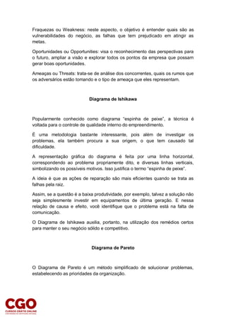 Fraquezas ou Weakness: neste aspecto, o objetivo é entender quais são as
vulnerabilidades do negócio, as falhas que tem prejudicado em atingir as
metas.
Oportunidades ou Opportunities: visa o reconhecimento das perspectivas para
o futuro, ampliar a visão e explorar todos os pontos da empresa que possam
gerar boas oportunidades.
Ameaças ou Threats: trata-se de análise dos concorrentes, quais os rumos que
os adversários estão tomando e o tipo de ameaça que eles representam.
Diagrama de Ishikawa
Popularmente conhecido como diagrama “espinha de peixe”, a técnica é
voltada para o controle de qualidade interno do empreendimento.
É uma metodologia bastante interessante, pois além de investigar os
problemas, ela também procura a sua origem, o que tem causado tal
dificuldade.
A representação gráfica do diagrama é feita por uma linha horizontal,
correspondendo ao problema propriamente dito, e diversas linhas verticais,
simbolizando os possíveis motivos. Isso justifica o termo “espinha de peixe”.
A ideia é que as ações de reparação são mais eficientes quando se trata as
falhas pela raiz.
Assim, se a questão é a baixa produtividade, por exemplo, talvez a solução não
seja simplesmente investir em equipamentos de última geração. E nessa
relação de causa e efeito, você identifique que o problema está na falta de
comunicação.
O Diagrama de Ishikawa auxilia, portanto, na utilização dos remédios certos
para manter o seu negócio sólido e competitivo.
Diagrama de Pareto
O Diagrama de Pareto é um método simplificado de solucionar problemas,
estabelecendo as prioridades da organização.
 