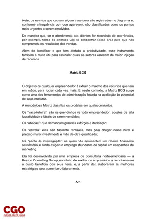 Nele, os eventos que causam algum transtorno são registrados no diagrama e,
conforme a frequência com que aparecem, são classificados como os pontos
mais urgentes a serem resolvidos.
De maneira que, se o atendimento aos clientes for recordista de ocorrências,
por exemplo, todos os esforços vão se concentrar nessa área para que não
comprometa os resultados das vendas.
Além de identificar o que tem afetado a produtividade, esse instrumento
também é muito útil para assinalar quais os setores carecem de maior injeção
de recursos.
Matriz BCG
O objetivo de qualquer empreendedor é extrair o máximo dos recursos que tem
em mãos, para lucrar cada vez mais. E neste contexto, a Matriz BCG surge
como uma das ferramentas de administração focada na avaliação do potencial
de seus produtos.
A metodologia Matriz classifica os produtos em quatro conjuntos:
Os “vaca-leiteira”: são os queridinhos de todo empreendedor, aqueles de alta
lucratividade e fáceis de serem vendidos;
Os “abacaxi”: que demandam grandes esforços e dedicação;
Os “estrela”: eles são bastante rentáveis, mas para chegar nesse nível é
preciso muito investimento e mão de obra qualificada;
Os “ponto de interrogação”: os quais não apresentam um retorno financeiro
satisfatório, e ainda exigem o emprego abundante de capital em campanhas de
marketing.
Ela foi desenvolvida por uma empresa de consultoria norte-americana — a
Boston Consulting Group, no intuito de auxiliar os empresários a reconhecerem
o custo benefício dos seus itens, e, a partir daí, elaborarem as melhores
estratégias para aumentar o faturamento.
KPI
 