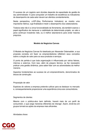 O sucesso de um negócio sem dúvidas depende da capacidade de gestão do
seu administrador. E para conquistar um trabalho de excelência os indicadores
de desempenho de cada setor devem ser aferidos constantemente.
Nesta perspectiva, a KPI (Key Performance Indicators) se mostra uma
importante métrica, cuja finalidade é medir o desempenho dos colaboradores.
Todavia esta não é a única funcionalidade da ferramenta, ela também exerce o
papel significativo de mensurar a viabilidade de determinado projeto, se vale a
pena continuar investindo nele, ou é melhor abandoná-lo para evitar maiores
prejuízos.
Modelo de Negócios Canvas
O Modelo de Negócios Canvas foi idealizado por Alexander Osterwalder, e sua
proposta consistiu em fazer os empreendedores refletirem seus conceitos
sobre a criação de valor para os seus produtos e serviços.
O ponto de partida é que toda organização é influenciada por vários fatores,
internos e externos. Com isso, além de preparo técnico, se faz necessário
praticar uma gestão dinâmica, para saber lidar com as adversidades da melhor
maneira.
Aspectos fundamentais ao sucesso de um empreendimento, denominados de
blocos de construção:
Proposição de valor
Espécies de valores a empresa pretende cultivar para se destacar no mercado
e, consequentemente proporcionar uma experiência única aos consumidores.
Segmentos de clientes
Mesmo com o público-alvo bem definido, haverá mais de um perfil de
consumidor, o que exige maneiras diferentes de interagir. Assim, dividi-los em
grupos tornará as ações da empresa mais eficientes.
Atividades chave
 