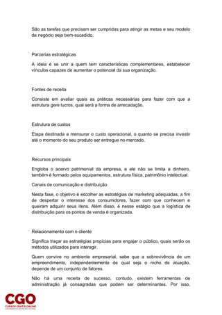 São as tarefas que precisam ser cumpridas para atingir as metas e seu modelo
de negócio seja bem-sucedido.
Parcerias estratégicas
A ideia é se unir a quem tem características complementares, estabelecer
vínculos capazes de aumentar o potencial da sua organização.
Fontes de receita
Consiste em avaliar quais as práticas necessárias para fazer com que a
estrutura gere lucros, qual será a forma de arrecadação.
Estrutura de custos
Etapa destinada a mensurar o custo operacional, o quanto se precisa investir
até o momento do seu produto ser entregue no mercado.
Recursos principais
Engloba o acervo patrimonial da empresa, e ele não se limita a dinheiro,
também é formado pelos equipamentos, estrutura física, patrimônio intelectual.
Canais de comunicação e distribuição
Nesta fase, o objetivo é escolher as estratégias de marketing adequadas, a fim
de despertar o interesse dos consumidores, fazer com que conhecem e
queiram adquirir seus itens. Além disso, é nesse estágio que a logística de
distribuição para os pontos de venda é organizada.
Relacionamento com o cliente
Significa traçar as estratégias propícias para engajar o público, quais serão os
métodos utilizados para interagir.
Quem convive no ambiente empresarial, sabe que a sobrevivência de um
empreendimento, independentemente de qual seja o nicho de atuação,
depende de um conjunto de fatores.
Não há uma receita de sucesso, contudo, existem ferramentas de
administração já consagradas que podem ser determinantes. Por isso,
 