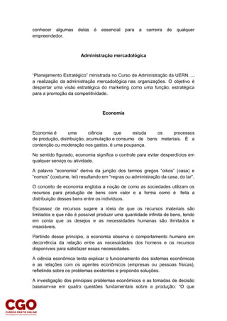 conhecer algumas delas é essencial para a carreira de qualquer
empreendedor.
Administração mercadológica
“Planejamento Estratégico” ministrada no Curso de Administração da UERN. ...
a realização da administração mercadológica nas organizações. O objetivo é
despertar uma visão estratégica do marketing como uma função. estratégica
para a promoção da competitividade.
Economia
Economia é uma ciência que estuda os processos
de produção, distribuição, acumulação e consumo de bens materiais. É a
contenção ou moderação nos gastos, é uma poupança.
No sentido figurado, economia significa o controle para evitar desperdícios em
qualquer serviço ou atividade.
A palavra “economia” deriva da junção dos termos gregos “oikos” (casa) e
“nomos” (costume, lei) resultando em “regras ou administração da casa, do lar”.
O conceito de economia engloba a noção de como as sociedades utilizam os
recursos para produção de bens com valor e a forma como é feita a
distribuição desses bens entre os indivíduos.
Escassez de recursos sugere a ideia de que os recursos materiais são
limitados e que não é possível produzir uma quantidade infinita de bens, tendo
em conta que os desejos e as necessidades humanas são ilimitados e
insaciáveis.
Partindo desse princípio, a economia observa o comportamento humano em
decorrência da relação entre as necessidades dos homens e os recursos
disponíveis para satisfazer essas necessidades.
A ciência econômica tenta explicar o funcionamento dos sistemas econômicos
e as relações com os agentes econômicos (empresas ou pessoas físicas),
refletindo sobre os problemas existentes e propondo soluções.
A investigação dos principais problemas econômicos e as tomadas de decisão
baseiam-se em quatro questões fundamentais sobre a produção: “O que
 