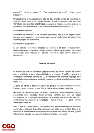 produzir?”, “Quando produzir?”, “Que quantidade produzir?”, “Para quem
produzir?”.
Microeconomia e macroeconomia são os dois grande ramos da economia. A
microeconomia estuda as várias formas de comportamento nas escolhas
individuais dos agentes econômicos, enquanto a macroeconomia analisa os
processos microeconômicos observando uma economia como um todo.
Economia de mercado
Economia de mercado é um sistema econômico em que as organizações
(bancos, empresas etc.) podem atuar com pouca interferência do estado. É o
sistema próprio do capitalismo.
Economia de subsistência
É um sistema econômico baseado na produção de bens esclusivamente
necessários para o consumo básico, imediato. Onde na produção não existe
excedentes, nem relação de caráter econômico com outros mercados
produtores.
Oferta e demanda
O modelo de oferta e demanda descreve como os preços variam de acordo
com o equilíbrio entre a disponibilidade e a procura. O gráfico mostra um
aumento na demanda de D1 para D2 e o consequente aumento no preço e na
quantidade necessário para se atingir um novo ponto de equilíbrio na curva de
oferta (S).
A teoria de oferta e demanda explica os preços e as quantidades dos bens
transacionados numa economia de mercado e as respetivas variações.
Na teoria microeconômica em particular, refere-se à determinação do preço e
quantidade num mercado de concorrência perfeita, que tem um papel
fundamental na construção de modelos para outras estruturas de mercado,
como monopólio, oligopólio e competição monopolística) e para outras
abordagens teóricas.
Para o mercado de um bem, a demanda mostra a quantidade que os possíveis
compradores estariam dispostos a comprar para cada preço unitário do bem. A
demanda é frequentemente representada usando uma tabela ou um gráfico
relacionando o preço com a quantidade demandada (ver figura).
 