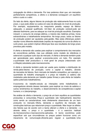 conjugação da oferta e demanda. Por isso podemos dizer que, em mercados
perfeitamente competitivos, a oferta e a demanda conseguem um equilíbrio
entre o custo e o valor.
Do lado da oferta, alguns fatores de produção são relativamente fixos no curto
prazo, o que pode afetar os custos em caso de alteração do nível de produção.
Por exemplo, equipamentos ou maquinaria pesada, espaço de fábrica
adequado, e pessoal qualificado. Um fator de produção variável pode ser
alterado facilmente, para se adequar ao nível de produção escolhido. Exemplos
incluem: o consumo de energia elétrica, a maioria das matérias primas, horas
extraordinárias e trabalhadores temporários. No longo prazo, todos os fatores
de produção podem ser ajustados pela gestão. Mas estas diferenças podem
resultar numa diferente elasticidade (rapidez de resposta) da curva da oferta no
curto prazo, que podem implicar diferenças face aos resultados de longo prazo
previstos pelo modelo.
A oferta e demanda são usadas para explicar o comportamento dos mercados
de concorrência perfeita, mas sua utilidade como modelo de referência é
extensível a qualquer outro tipo de mercado. A oferta e demanda também pode
ser generalizada para explicar a economia como um todo. Por exemplo
a quantidade total produzida e o nível geral de preços (relacionado com
a inflação) estudados pela macroeconomia.
A oferta e demanda também pode ser usada para modelar a distribuição de
renda pelos fatores de produção, como o capital e trabalho, através
de mercados de fatores. Num mercado de trabalho competitivo, por exemplo, a
quantidade de trabalho empregada e o preço do trabalho (o salário) são
modelados pela demanda por trabalho (pelas firmas) e pela oferta de trabalho
(pelos potenciais trabalhadores).
A economia do trabalho estuda as interações entre trabalhadores e
empregadores através desses mercados, para explicar os níveis de salários e
outros rendimentos do trabalho, o desenvolvimento de competências e capital
humano, e o (des)emprego.
Na análise de oferta e demanda, o preço de um bem equilibra as quantidades
produzidas e consumidas. Preço e quantidade são habitualmente descritos
como sendo as características mais diretamente observáveis de um bem
produzido no mercado. Oferta, demanda e equilíbrio de mercado são
construções teóricas que relacionam preço e quantidade. Mas traçar os efeitos
dos fatores que de acordo com a teoria alteram a oferta e a demanda - e
através delas, o preço e a quantidade - é o exercício habitual
da microeconomia e macroeconomia aplicadas. A teoria econômica pode
especificar sob que circunstâncias os preços podem funcionar como um
mecanismo de comunicação eficiente para regular a quantidade. Uma
 