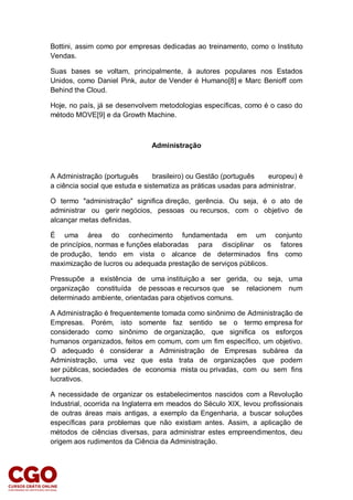 Bottini, assim como por empresas dedicadas ao treinamento, como o Instituto
Vendas.
Suas bases se voltam, principalmente, à autores populares nos Estados
Unidos, como Daniel Pink, autor de Vender é Humano[8] e Marc Benioff com
Behind the Cloud.
Hoje, no país, já se desenvolvem metodologias específicas, como é o caso do
método MOVE[9] e da Growth Machine.
Administração
A Administração (português brasileiro) ou Gestão (português europeu) é
a ciência social que estuda e sistematiza as práticas usadas para administrar.
O termo "administração" significa direção, gerência. Ou seja, é o ato de
administrar ou gerir negócios, pessoas ou recursos, com o objetivo de
alcançar metas definidas.
É uma área do conhecimento fundamentada em um conjunto
de princípios, normas e funções elaboradas para disciplinar os fatores
de produção, tendo em vista o alcance de determinados fins como
maximização de lucros ou adequada prestação de serviços públicos.
Pressupõe a existência de uma instituição a ser gerida, ou seja, uma
organização constituída de pessoas e recursos que se relacionem num
determinado ambiente, orientadas para objetivos comuns.
A Administração é frequentemente tomada como sinônimo de Administração de
Empresas. Porém, isto somente faz sentido se o termo empresa for
considerado como sinônimo de organização, que significa os esforços
humanos organizados, feitos em comum, com um fim específico, um objetivo.
O adequado é considerar a Administração de Empresas subárea da
Administração, uma vez que esta trata de organizações que podem
ser públicas, sociedades de economia mista ou privadas, com ou sem fins
lucrativos.
A necessidade de organizar os estabelecimentos nascidos com a Revolução
Industrial, ocorrida na Inglaterra em meados do Século XIX, levou profissionais
de outras áreas mais antigas, a exemplo da Engenharia, a buscar soluções
específicas para problemas que não existiam antes. Assim, a aplicação de
métodos de ciências diversas, para administrar estes empreendimentos, deu
origem aos rudimentos da Ciência da Administração.
 