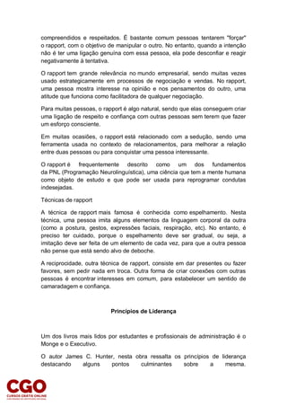 compreendidos e respeitados. É bastante comum pessoas tentarem "forçar"
o rapport, com o objetivo de manipular o outro. No entanto, quando a intenção
não é ter uma ligação genuína com essa pessoa, ela pode desconfiar e reagir
negativamente à tentativa.
O rapport tem grande relevância no mundo empresarial, sendo muitas vezes
usado estrategicamente em processos de negociação e vendas. No rapport,
uma pessoa mostra interesse na opinião e nos pensamentos do outro, uma
atitude que funciona como facilitadora de qualquer negociação.
Para muitas pessoas, o rapport é algo natural, sendo que elas conseguem criar
uma ligação de respeito e confiança com outras pessoas sem terem que fazer
um esforço consciente.
Em muitas ocasiões, o rapport está relacionado com a sedução, sendo uma
ferramenta usada no contexto de relacionamentos, para melhorar a relação
entre duas pessoas ou para conquistar uma pessoa interessante.
O rapport é frequentemente descrito como um dos fundamentos
da PNL (Programação Neurolinguística), uma ciência que tem a mente humana
como objeto de estudo e que pode ser usada para reprogramar condutas
indesejadas.
Técnicas de rapport
A técnica de rapport mais famosa é conhecida como espelhamento. Nesta
técnica, uma pessoa imita alguns elementos da linguagem corporal da outra
(como a postura, gestos, expressões faciais, respiração, etc). No entanto, é
preciso ter cuidado, porque o espelhamento deve ser gradual, ou seja, a
imitação deve ser feita de um elemento de cada vez, para que a outra pessoa
não pense que está sendo alvo de deboche.
A reciprocidade, outra técnica de rapport, consiste em dar presentes ou fazer
favores, sem pedir nada em troca. Outra forma de criar conexões com outras
pessoas é encontrar interesses em comum, para estabelecer um sentido de
camaradagem e confiança.
Princípios de Liderança
Um dos livros mais lidos por estudantes e profissionais de administração é o
Monge e o Executivo.
O autor James C. Hunter, nesta obra ressalta os princípios de liderança
destacando alguns pontos culminantes sobre a mesma.
 