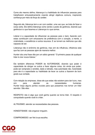 Como ele mesmo define, liderança é a habilidade de influenciar pessoas para
trabalharem entusiasticamente visando atingir objetivos comuns, inspirando
confiança por meio da força do caráter.
Segundo ele, liderança tem a ver com caráter, uma vez que, se trata de fazer a
coisa certa. Ele define liderança como sendo o posto de gerência, dizendo que
gerência é o que fazemos e Liderança é o que somos.
Liderar é a capacidade de influenciar as pessoas para o bem, fazendo com
estas contribuam com entusiasmo de preferência com o coração, a mente, a
criatividade, a excelência e outros recursos. E se tornem as melhores que são
capazes de ser.
Liderança não é sinônimo de gerência, mas sim de influência, influência esta
que faz com as pessoas ajam de maneira melhor.
Hunter cita uma frase dita por um sábio general: “O primeiro passo de qualquer
líder é criar novos líderes.”
Ele também diferencia PODER de AUTORIDADE, dizendo que poder é
capacidade de obrigar os outros a fazer alguma coisa, diz ainda que poder,
pode ser comprado e vendido, dado e retirado, mas autoridade não. Autoridade
para ele é a capacidade ou habilidade de levar os outros a fazerem de bom
grado sua vontade.
Com relação às empresas, disse ele que estas não existem para dar lucro, mas
sim para atender as necessidades humanas.
Hunter traça alguns pontos cruciais para que possamos nos tornar um líder
servidor. São eles:
RESPEITO: não é algo que você ganha quando se torna líder. O respeito é
conquistado quando você é o líder.
ALTRUÍSMO: atender as necessidades das pessoas.
HONESTIDADE: não enganar ninguém.
COMPROMISSO: ser fiel à sua escolha.
 