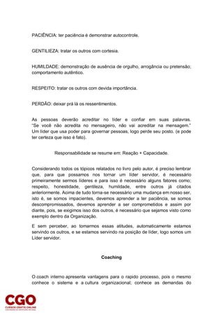 PACIÊNCIA: ter paciência é demonstrar autocontrole.
GENTILIEZA: tratar os outros com cortesia.
HUMILDADE: demonstração de ausência de orgulho, arrogância ou pretensão;
comportamento autêntico.
RESPEITO: tratar os outros com devida importância.
PERDÃO: deixar prá lá os ressentimentos.
As pessoas deverão acreditar no líder e confiar em suas palavras.
“Se você não acredita no mensageiro, não vai acreditar na mensagem.”
Um líder que usa poder para governar pessoas, logo perde seu posto. (e pode
ter certeza que isso é fato).
Responsabilidade se resume em: Reação + Capacidade.
Considerando todos os tópicos relatados no livro pelo autor, é preciso lembrar
que, para que possamos nos tornar um líder servidor, é necessário
primeiramente sermos líderes e para isso é necessário alguns fatores como;
respeito, honestidade, gentileza, humildade, entre outros já citados
anteriormente. Acima de tudo torna-se necessário uma mudança em nosso ser,
isto é, se somos impacientes, devemos aprender a ter paciência, se somos
descompromissados, devemos aprender a ser comprometidos e assim por
diante, pois, se exigimos isso dos outros, é necessário que sejamos visto como
exemplo dentro da Organização.
E sem perceber, ao tomarmos essas atitudes, automaticamente estamos
servindo os outros, e se estamos servindo na posição de líder, logo somos um
Líder servidor.
Coaching
O coach interno apresenta vantagens para o rapido processo, pois o mesmo
conhece o sistema e a cultura organizacional; conhece as demandas do
 