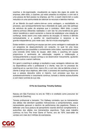 coachee e da organização, visualizando as regras dos jogos de poder da
empresa; além disto, o coachee, por estar presente na empresa, e com isto é
uma pessoa de fácil acesso na empresa, por fim, o coach interno tem o custo
reduzido e é uma oportunidade de valorizar os recursos e talentos internos.
Já se falando do coach externo tem-se como vantagem, a neutralidade no
processo, que consequentemente traz a liberdade de ação, pois não participa
da estrutura de poder da empresa que o contratou. Além disto, o coach
externo conhece diferentes realidades e com isto há uma tendência de gerar
menor resistência e assim aumentar a chance de estabelecer uma relação de
confiança, tendo assim uma visão externa da situação. O mesmo é definido
contratualmente e a escolha do coach/coachee é reciproca e de
grande independência, pois neste caso, não há vínculo empregatício.
Existe também o coaching em equipe que tem como vantagem a realização de
um programa de desenvolvimento em conjunto, no qual há uma troca
de experiência que possibilita o conhecimento entre todos, reproduzindo assim
uma conexão entre todos da equipe, além disto, o coaching em equipe
proporciona o sentimento de valorização, respeito e colaboração e
consequentemente a equipe começa a se desenvolver mutuamente, ajudando
uns aos outros a serem melhores.
Em geral o coaching é análogo a resultado e suas vantagens referem-se não
na dependência entre o profissional e o cliente, mas sim no processo de
coaching em si, que tem início, meio e fim, e com isto, não se delimita a levar o
cliente a atingir seus objetivos, além disto, o processo de coaching proporciona
que a pessoa descubra sobre si mesmo, num processo que leva ao
autodesenvolvimento e crescimento contínuo, tornado o cliente autossuficiente
e com maior controle de sua vida.
O Pai do Coaching: Timothy Gallwey
Nasceu em São Francisco no ano de 1938 e é creditado como precursor do
conceito de Coaching.
Tenista profissional e treinador, Tim Gallwey constatou que os treinamentos
dos atletas não atendiam questões motivacionais e comportamentais, essas
necessidades geravam o declínio da performance dos jogadores. Passou a
defender uma nova postura de pensamento visando eliminar completamente a
autocrítica dos atletas nos treinamentos esportivos. Todo esse trabalho
culminou no livro The Inner Game of Tennis, ano de 1974, best-seller de
vendas com mais de 2 milhões de exemplares.
 