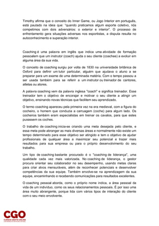 Timothy afirma que o conceito do Inner Game, ou Jogo Interior em português,
está pautado na ideia que: “quando praticamos algum esporte coletivo, nós
competimos com dois adversários: o exterior e interior”. O processo de
enfrentamento gera situações adversas nos esportistas, a disputa resulta no
autoconhecimento e superação interior.
Coaching é uma palavra em inglês que indica uma atividade de formação
pessoalem que um instrutor (coach) ajuda o seu cliente (coachee) a evoluir em
alguma área da sua vida.
O conceito de coaching surgiu por volta de 1830 na universidade britânica de
Oxford para definir um tutor particular, alguém que ajudava o aluno a se
preparar para um exame de uma determinada matéria. Com o tempo passou a
ser usada também para se referir a um instrutor ou treinador de cantores,
atletas ou atores.
A palavra coaching vem da palavra inglesa "coach" e significa treinador. Esse
treinador tem o objetivo de encorajar e motivar o seu cliente a atingir um
objetivo, ensinando novas técnicas que facilitem seu aprendizado.
O termo coaching apareceu pela primeira vez na era medieval, com a figura do
cocheiro, o homem que conduzia a carruagem (coche) para algum lado. Os
cocheiros também eram especialistas em treinar os cavalos, para que estes
puxassem os coches.
O trabalho de coaching inicia-se criando uma meta desejada pelo cliente, e
essa meta pode abranger as mais diversas áreas e normalmente não existe um
tempo determinado para esse objetivo ser atingido e tem o objetivo de ajudar
profissionais de qualquer área a maximizar seu potencial e trazer mais
resultados para sua empresa ou para o próprio desenvolvimento do seu
trabalho.
Um tipo de coaching bastante procurado é o "coaching de liderança", uma
qualidade cada vez mais valorizada. No coaching de liderança, o gestor
procura orientar seu colaborador no seu desempenho, usando metas claras
para criar alvos mensuráveis, além de reconhecer potenciais e desenvolver
competências da sua equipe. Também envolve-se na aprendizagem da sua
equipe, encaminhando e recebendo comunicações para resultados excelentes.
O coaching pessoal aborda, como o próprio nome indica, a área pessoal da
vida de um indivíduo, como os seus relacionamentos pessoais. É por isso uma
área muito abrangente, porque lida com vários tipos de interação do cliente
com o seu meio envolvente.
 