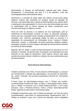 Administrador. A Semana do Administrador instituída pelo Adm. Gaston
Schwabacher, é comemorada dos dias 2 a 9 de setembro, onde são
homenageados feitos administrativos éticos.
Administrar é o processo de dirigir ações que utilizam recursos para atingir
objetivos. Embora seja importante em qualquer escala de aplicação de
recursos, a principal razão para o estudo da Administração é seu impacto sobre
o desempenho das organizações. É a forma como são administradas que torna
as organizações mais ou menos capazes de utilizar corretamente seus
recursos para atingir os objetivos corretos.
Como elo entre os recursos e os objetivos de uma organização, cabe ao
profissional da Administração combinar os meios na proporção adequada,
sendo, para isso, necessário tomar decisões constantemente num contexto de
restrições, pois, nenhuma organização dispõe de todos os recursos e a
capacidade de processamento de informações do ser humano é limitada.
Administrar envolve a elaboração de planos, pareceres, relatórios, projetos,
arbitragens e laudos, em que é exigida a aplicação de conhecimentos inerentes
às técnicas de Administração.
Segundo John W. Riegel, "o êxito do desenvolvimento de executivos em uma
empresa é resultado, em grande parte, da atuação e da capacidade dos seus
Gerentes no seu papel de educadores. Cada superior assume este papel
quando ele procura orientar e facilitar os esforços dos seus subordinados para
se desenvolverem".
Teoria Geral da Administração
Também conhecida como TGA, a Teoria Geral da Administração é o conjunto
de conhecimentos a respeito das organizações e do processo de administrá-
las, sendo composta por princípios, proposições e técnicas em permanente
elaboração.
A Teoria Geral da Administração começou com a "ênfase nas tarefas",
na Administração Científica de Taylor. A seguir, a preocupação básica passou
para a "ênfase na estrutura" com a Teoria Clássica de Fayol, e com outros
princípios como o Fordismo de Henry Ford e a Teoria Burocrática de Max
Weber, seguindo-se mais tarde a Teoria Estruturalista.
A Relação Humanística surgiu com a "ênfase nas pessoas", por meio da Teoria
Comportamental e pela Teoria do Desenvolvimento Organizacional (DO). A
"ênfase no ambiente" surgiu com a Teoria dos Sistemas, sendo completada
 