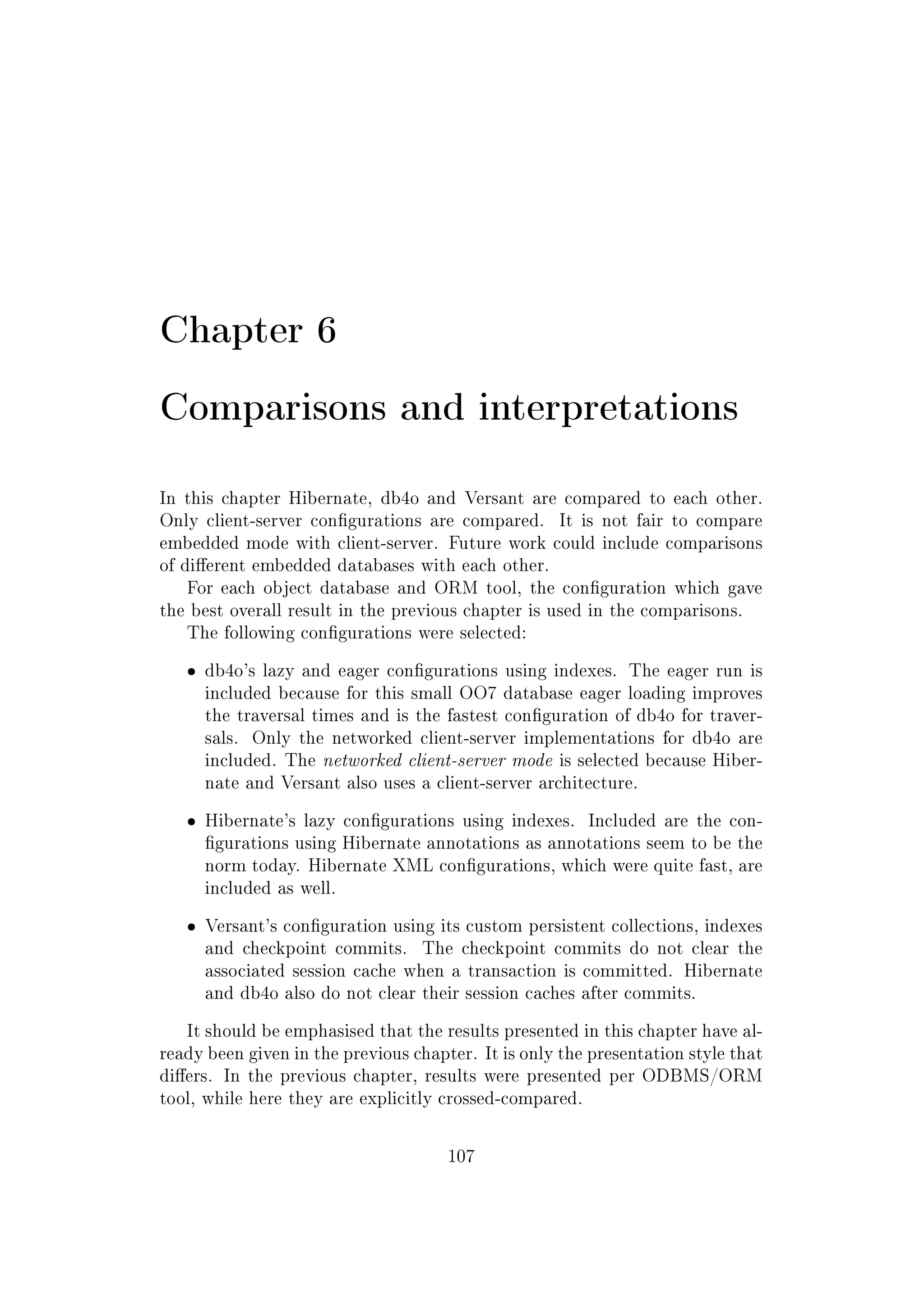 Chapter 6
Comparisons and interpretations
In this chapter Hibernate, db4o and Versant are compared to each other.
Only client-server congurations are compared. It is not fair to compare
embedded mode with client-server. Future work could include comparisons
of dierent embedded databases with each other.
For each object database and ORM tool, the conguration which gave
the best overall result in the previous chapter is used in the comparisons.
The following congurations were selected:
ˆ db4o's lazy and eager congurations using indexes. The eager run is
included because for this small OO7 database eager loading improves
the traversal times and is the fastest conguration of db4o for traver-
sals. Only the networked client-server implementations for db4o are
included. The networked client-server mode is selected because Hiber-
nate and Versant also uses a client-server architecture.
ˆ Hibernate's lazy congurations using indexes. Included are the con-
gurations using Hibernate annotations as annotations seem to be the
norm today. Hibernate XML congurations, which were quite fast, are
included as well.
ˆ Versant's conguration using its custom persistent collections, indexes
and checkpoint commits. The checkpoint commits do not clear the
associated session cache when a transaction is committed. Hibernate
and db4o also do not clear their session caches after commits.
It should be emphasised that the results presented in this chapter have al-
ready been given in the previous chapter. It is only the presentation style that
diers. In the previous chapter, results were presented per ODBMS/ORM
tool, while here they are explicitly crossed-compared.
107
 