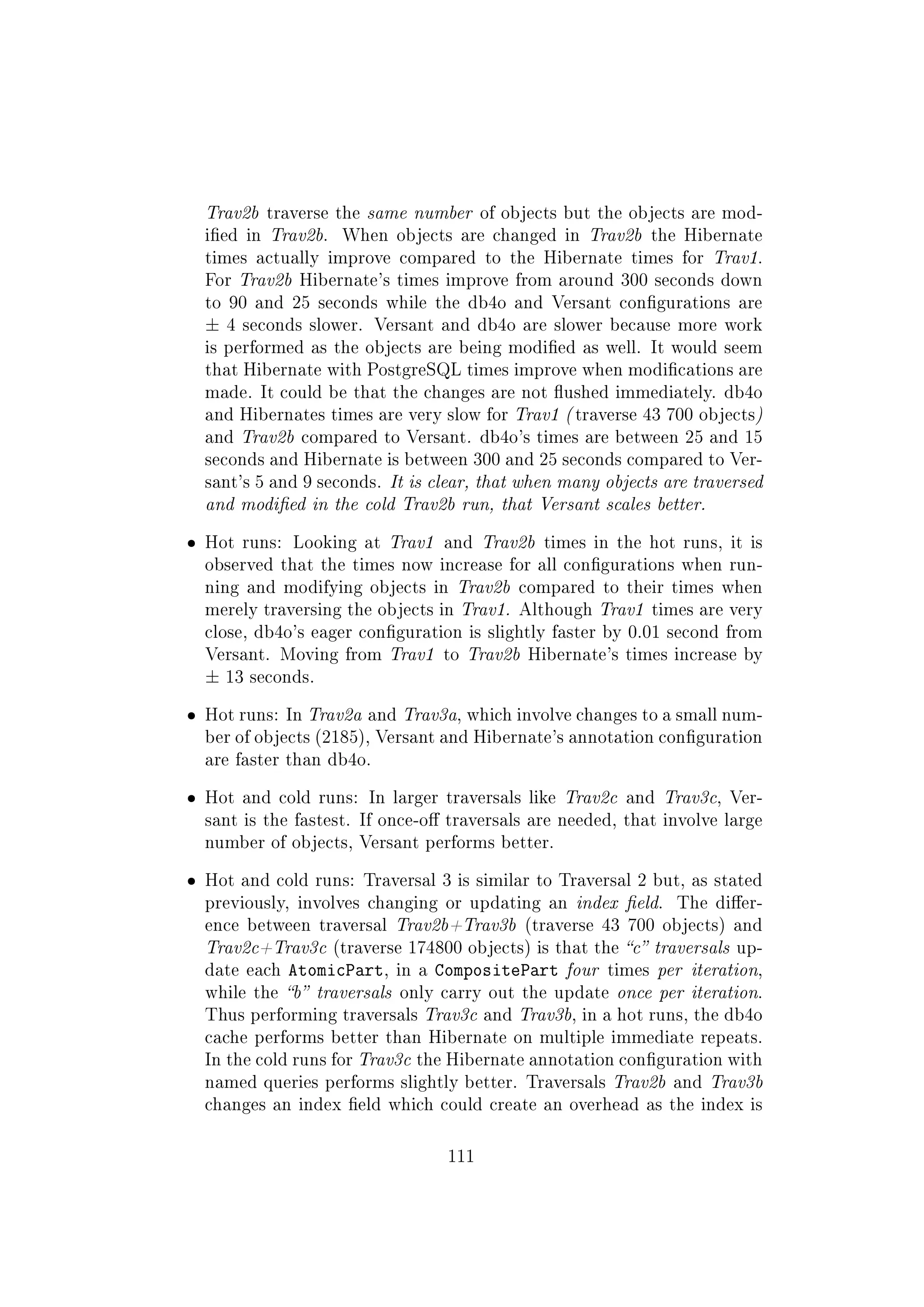 Trav2b traverse the same number of objects but the objects are mod-
ied in Trav2b. When objects are changed in Trav2b the Hibernate
times actually improve compared to the Hibernate times for Trav1.
For Trav2b Hibernate's times improve from around 300 seconds down
to 90 and 25 seconds while the db4o and Versant congurations are
± 4 seconds slower. Versant and db4o are slower because more work
is performed as the objects are being modied as well. It would seem
that Hibernate with PostgreSQL times improve when modications are
made. It could be that the changes are not ushed immediately. db4o
and Hibernates times are very slow for Trav1 ( traverse 43 700 objects)
and Trav2b compared to Versant. db4o's times are between 25 and 15
seconds and Hibernate is between 300 and 25 seconds compared to Ver-
sant's 5 and 9 seconds. It is clear, that when many objects are traversed
and modied in the cold Trav2b run, that Versant scales better.
ˆ Hot runs: Looking at Trav1 and Trav2b times in the hot runs, it is
observed that the times now increase for all congurations when run-
ning and modifying objects in Trav2b compared to their times when
merely traversing the objects in Trav1. Although Trav1 times are very
close, db4o's eager conguration is slightly faster by 0.01 second from
Versant. Moving from Trav1 to Trav2b Hibernate's times increase by
± 13 seconds.
ˆ Hot runs: In Trav2a and Trav3a, which involve changes to a small num-
ber of objects (2185), Versant and Hibernate's annotation conguration
are faster than db4o.
ˆ Hot and cold runs: In larger traversals like Trav2c and Trav3c, Ver-
sant is the fastest. If once-o traversals are needed, that involve large
number of objects, Versant performs better.
ˆ Hot and cold runs: Traversal 3 is similar to Traversal 2 but, as stated
previously, involves changing or updating an index eld. The dier-
ence between traversal Trav2b+Trav3b (traverse 43 700 objects) and
Trav2c+Trav3c (traverse 174800 objects) is that the c traversals up-
date each AtomicPart, in a CompositePart four times per iteration,
while the b traversals only carry out the update once per iteration.
Thus performing traversals Trav3c and Trav3b, in a hot runs, the db4o
cache performs better than Hibernate on multiple immediate repeats.
In the cold runs for Trav3c the Hibernate annotation conguration with
named queries performs slightly better. Traversals Trav2b and Trav3b
changes an index eld which could create an overhead as the index is
111
 