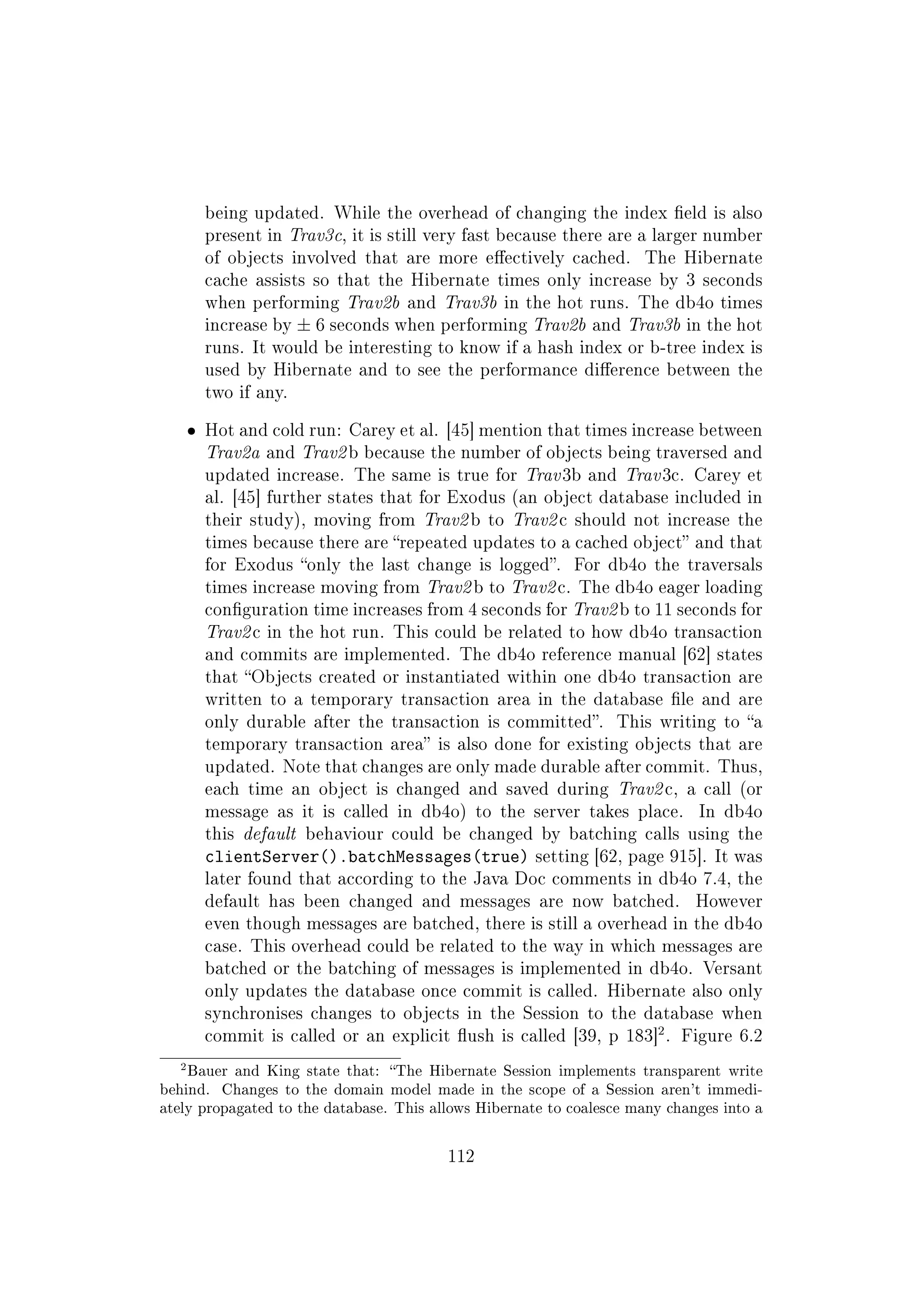 being updated. While the overhead of changing the index eld is also
present in Trav3c, it is still very fast because there are a larger number
of objects involved that are more eectively cached. The Hibernate
cache assists so that the Hibernate times only increase by 3 seconds
when performing Trav2b and Trav3b in the hot runs. The db4o times
increase by ± 6 seconds when performing Trav2b and Trav3b in the hot
runs. It would be interesting to know if a hash index or b-tree index is
used by Hibernate and to see the performance dierence between the
two if any.
ˆ Hot and cold run: Carey et al. [45] mention that times increase between
Trav2a and Trav2 b because the number of objects being traversed and
updated increase. The same is true for Trav 3b and Trav 3c. Carey et
al. [45] further states that for Exodus (an object database included in
their study), moving from Trav2 b to Trav2 c should not increase the
times because there are repeated updates to a cached object and that
for Exodus only the last change is logged. For db4o the traversals
times increase moving from Trav2 b to Trav2 c. The db4o eager loading
conguration time increases from 4 seconds for Trav2 b to 11 seconds for
Trav2 c in the hot run. This could be related to how db4o transaction
and commits are implemented. The db4o reference manual [62] states
that Objects created or instantiated within one db4o transaction are
written to a temporary transaction area in the database le and are
only durable after the transaction is committed. This writing to a
temporary transaction area is also done for existing objects that are
updated. Note that changes are only made durable after commit. Thus,
each time an object is changed and saved during Trav2 c, a call (or
message as it is called in db4o) to the server takes place. In db4o
this default behaviour could be changed by batching calls using the
clientServer().batchMessages(true) setting [62, page 915]. It was
later found that according to the Java Doc comments in db4o 7.4, the
default has been changed and messages are now batched. However
even though messages are batched, there is still a overhead in the db4o
case. This overhead could be related to the way in which messages are
batched or the batching of messages is implemented in db4o. Versant
only updates the database once commit is called. Hibernate also only
synchronises changes to objects in the Session to the database when
commit is called or an explicit ush is called [39, p 183]
2
. Figure 6.2
2Bauer and King state that: The Hibernate Session implements transparent write
behind. Changes to the domain model made in the scope of a Session aren't immedi-
ately propagated to the database. This allows Hibernate to coalesce many changes into a
112
 