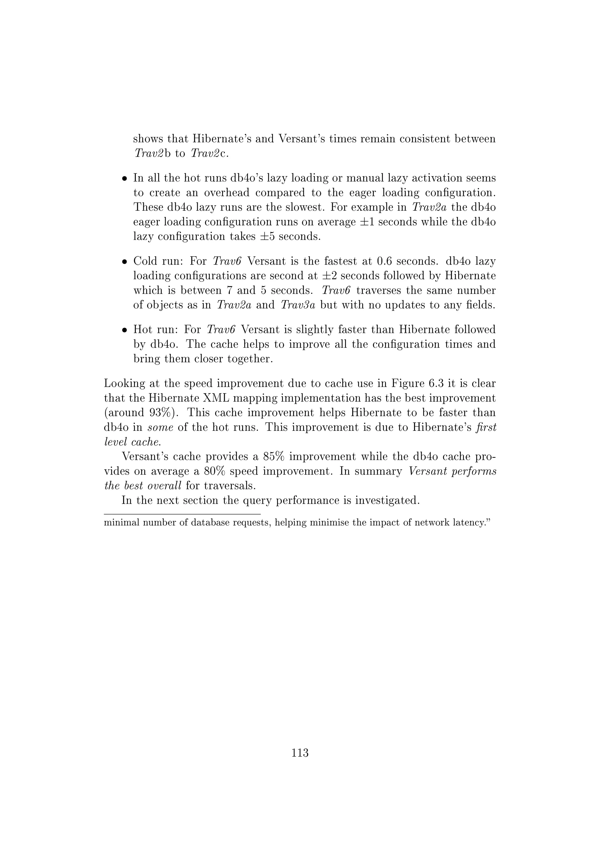 shows that Hibernate's and Versant's times remain consistent between
Trav2 b to Trav2 c.
ˆ In all the hot runs db4o's lazy loading or manual lazy activation seems
to create an overhead compared to the eager loading conguration.
These db4o lazy runs are the slowest. For example in Trav2a the db4o
eager loading conguration runs on average ±1 seconds while the db4o
lazy conguration takes ±5 seconds.
ˆ Cold run: For Trav6 Versant is the fastest at 0.6 seconds. db4o lazy
loading congurations are second at ±2 seconds followed by Hibernate
which is between 7 and 5 seconds. Trav6 traverses the same number
of objects as in Trav2a and Trav3a but with no updates to any elds.
ˆ Hot run: For Trav6 Versant is slightly faster than Hibernate followed
by db4o. The cache helps to improve all the conguration times and
bring them closer together.
Looking at the speed improvement due to cache use in Figure 6.3 it is clear
that the Hibernate XML mapping implementation has the best improvement
(around 93%). This cache improvement helps Hibernate to be faster than
db4o in some of the hot runs. This improvement is due to Hibernate's rst
level cache.
Versant's cache provides a 85% improvement while the db4o cache pro-
vides on average a 80% speed improvement. In summary Versant performs
the best overall for traversals.
In the next section the query performance is investigated.
minimal number of database requests, helping minimise the impact of network latency.
113
 