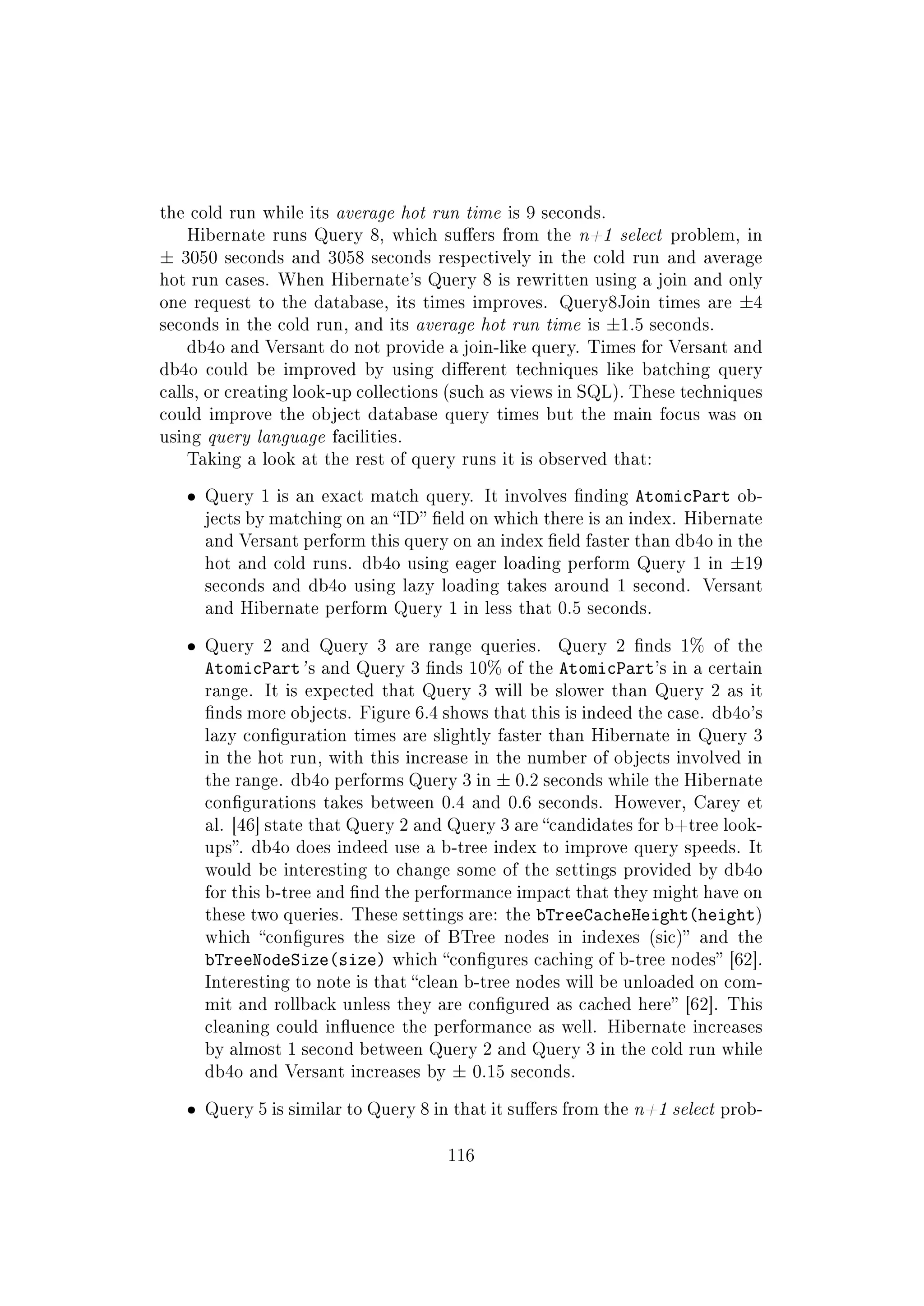 the cold run while its average hot run time is 9 seconds.
Hibernate runs Query 8, which suers from the n+1 select problem, in
± 3050 seconds and 3058 seconds respectively in the cold run and average
hot run cases. When Hibernate's Query 8 is rewritten using a join and only
one request to the database, its times improves. Query8Join times are ±4
seconds in the cold run, and its average hot run time is ±1.5 seconds.
db4o and Versant do not provide a join-like query. Times for Versant and
db4o could be improved by using dierent techniques like batching query
calls, or creating look-up collections (such as views in SQL). These techniques
could improve the object database query times but the main focus was on
using query language facilities.
Taking a look at the rest of query runs it is observed that:
ˆ Query 1 is an exact match query. It involves nding AtomicPart ob-
jects by matching on an ID eld on which there is an index. Hibernate
and Versant perform this query on an index eld faster than db4o in the
hot and cold runs. db4o using eager loading perform Query 1 in ±19
seconds and db4o using lazy loading takes around 1 second. Versant
and Hibernate perform Query 1 in less that 0.5 seconds.
ˆ Query 2 and Query 3 are range queries. Query 2 nds 1% of the
AtomicPart' s and Query 3 nds 10% of the AtomicPart's in a certain
range. It is expected that Query 3 will be slower than Query 2 as it
nds more objects. Figure 6.4 shows that this is indeed the case. db4o's
lazy conguration times are slightly faster than Hibernate in Query 3
in the hot run, with this increase in the number of objects involved in
the range. db4o performs Query 3 in ± 0.2 seconds while the Hibernate
congurations takes between 0.4 and 0.6 seconds. However, Carey et
al. [46] state that Query 2 and Query 3 are candidates for b+tree look-
ups. db4o does indeed use a b-tree index to improve query speeds. It
would be interesting to change some of the settings provided by db4o
for this b-tree and nd the performance impact that they might have on
these two queries. These settings are: the bTreeCacheHeight(height)
which congures the size of BTree nodes in indexes (sic) and the
bTreeNodeSize(size) which congures caching of b-tree nodes [62].
Interesting to note is that clean b-tree nodes will be unloaded on com-
mit and rollback unless they are congured as cached here [62]. This
cleaning could inuence the performance as well. Hibernate increases
by almost 1 second between Query 2 and Query 3 in the cold run while
db4o and Versant increases by ± 0.15 seconds.
ˆ Query 5 is similar to Query 8 in that it suers from the n+1 select prob-
116
 