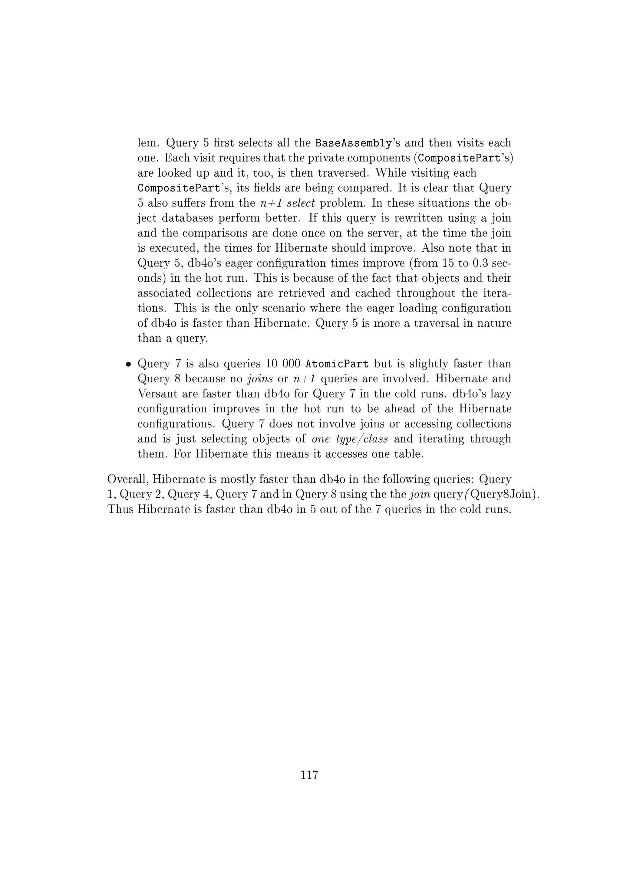 lem. Query 5 rst selects all the BaseAssembly's and then visits each
one. Each visit requires that the private components (CompositePart's)
are looked up and it, too, is then traversed. While visiting each
CompositePart's, its elds are being compared. It is clear that Query
5 also suers from the n+1 select problem. In these situations the ob-
ject databases perform better. If this query is rewritten using a join
and the comparisons are done once on the server, at the time the join
is executed, the times for Hibernate should improve. Also note that in
Query 5, db4o's eager conguration times improve (from 15 to 0.3 sec-
onds) in the hot run. This is because of the fact that objects and their
associated collections are retrieved and cached throughout the itera-
tions. This is the only scenario where the eager loading conguration
of db4o is faster than Hibernate. Query 5 is more a traversal in nature
than a query.
ˆ Query 7 is also queries 10 000 AtomicPart but is slightly faster than
Query 8 because no joins or n+1 queries are involved. Hibernate and
Versant are faster than db4o for Query 7 in the cold runs. db4o's lazy
conguration improves in the hot run to be ahead of the Hibernate
congurations. Query 7 does not involve joins or accessing collections
and is just selecting objects of one type/class and iterating through
them. For Hibernate this means it accesses one table.
Overall, Hibernate is mostly faster than db4o in the following queries: Query
1, Query 2, Query 4, Query 7 and in Query 8 using the the join query( Query8Join).
Thus Hibernate is faster than db4o in 5 out of the 7 queries in the cold runs.
117
 
