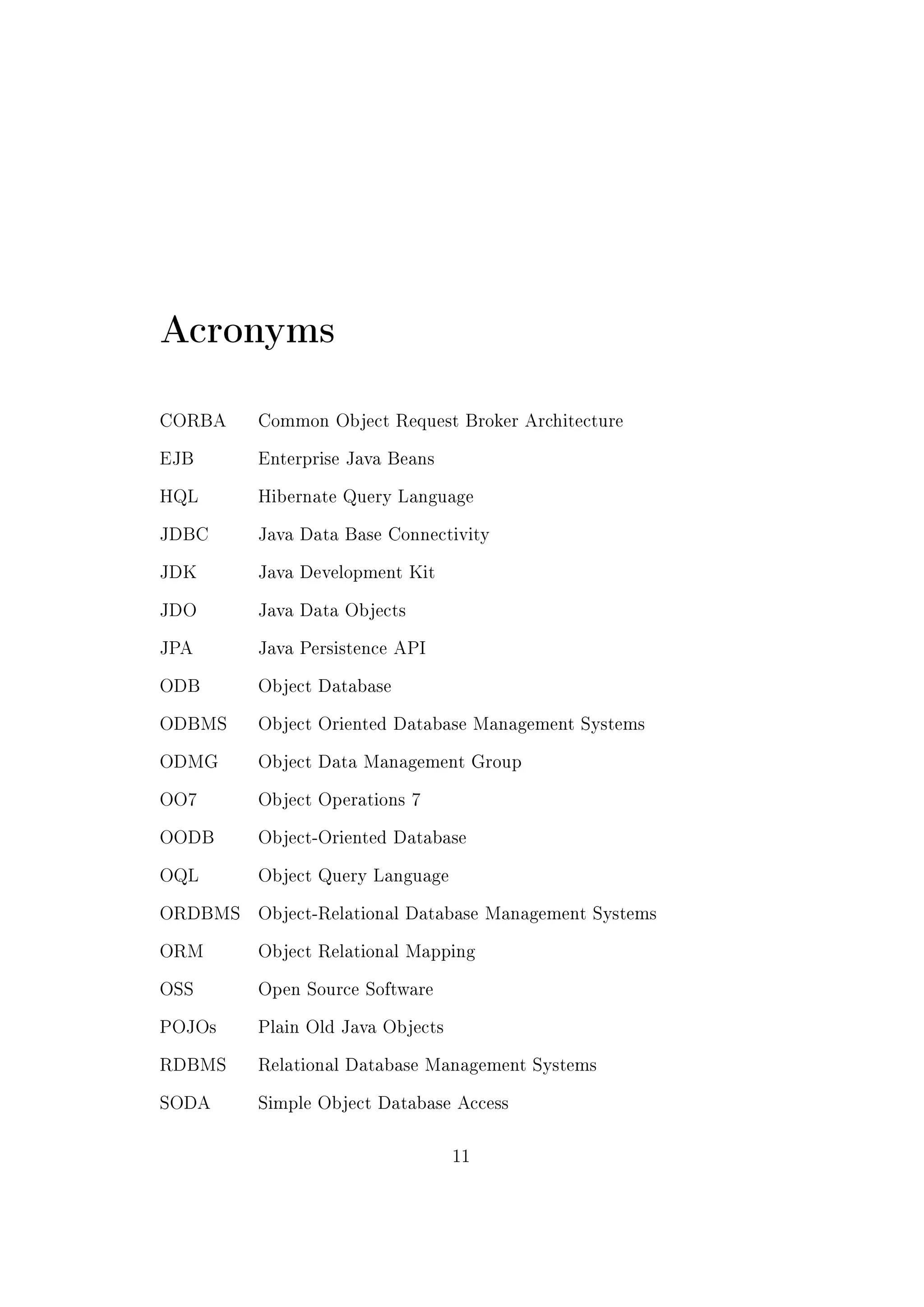 Acronyms
CORBA Common Object Request Broker Architecture
EJB Enterprise Java Beans
HQL Hibernate Query Language
JDBC Java Data Base Connectivity
JDK Java Development Kit
JDO Java Data Objects
JPA Java Persistence API
ODB Object Database
ODBMS Object Oriented Database Management Systems
ODMG Object Data Management Group
OO7 Object Operations 7
OODB Object-Oriented Database
OQL Object Query Language
ORDBMS Object-Relational Database Management Systems
ORM Object Relational Mapping
OSS Open Source Software
POJOs Plain Old Java Objects
RDBMS Relational Database Management Systems
SODA Simple Object Database Access
11
 