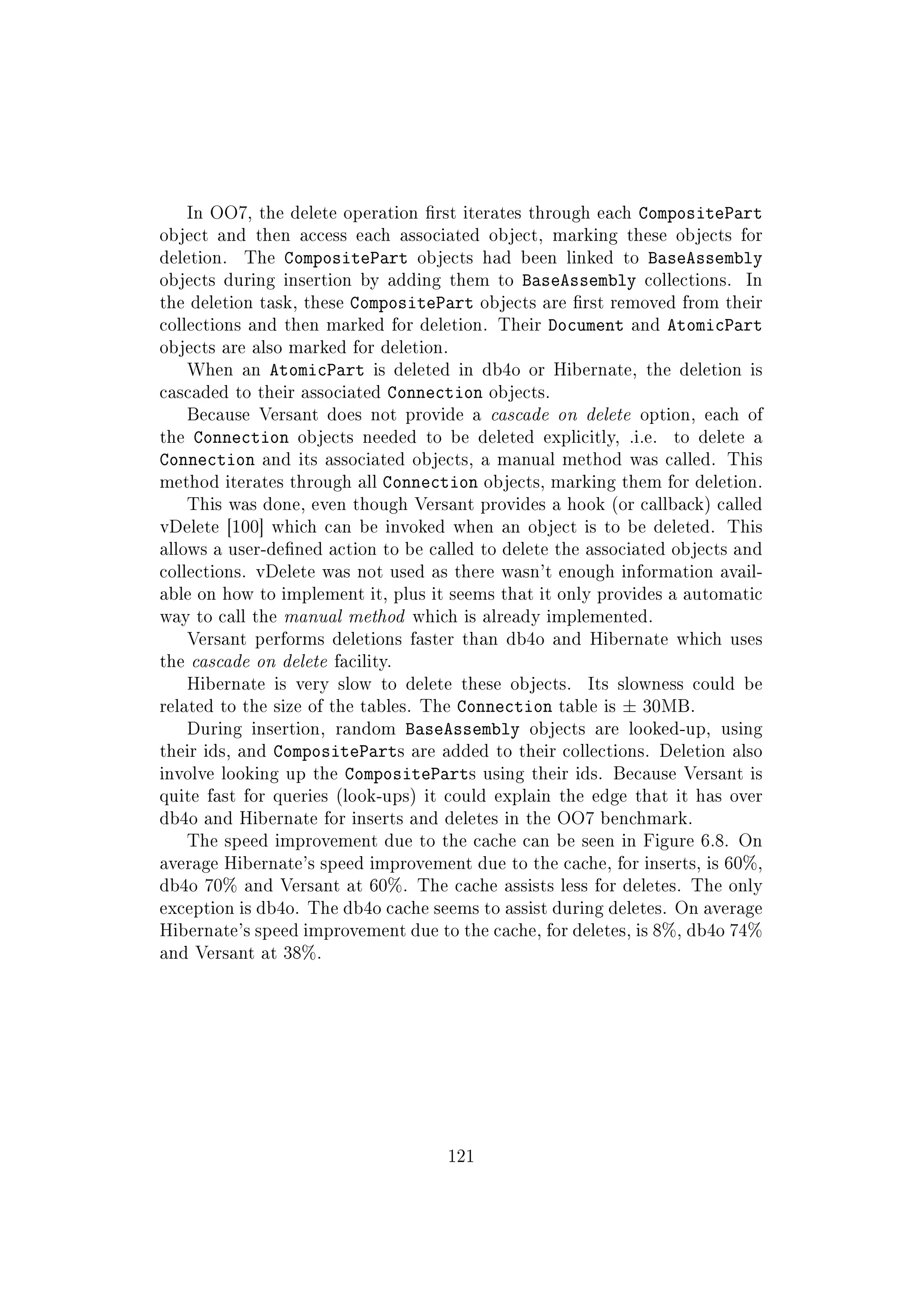In OO7, the delete operation rst iterates through each CompositePart
object and then access each associated object, marking these objects for
deletion. The CompositePart objects had been linked to BaseAssembly
objects during insertion by adding them to BaseAssembly collections. In
the deletion task, these CompositePart objects are rst removed from their
collections and then marked for deletion. Their Document and AtomicPart
objects are also marked for deletion.
When an AtomicPart is deleted in db4o or Hibernate, the deletion is
cascaded to their associated Connection objects.
Because Versant does not provide a cascade on delete option, each of
the Connection objects needed to be deleted explicitly, .i.e. to delete a
Connection and its associated objects, a manual method was called. This
method iterates through all Connection objects, marking them for deletion.
This was done, even though Versant provides a hook (or callback) called
vDelete [100] which can be invoked when an object is to be deleted. This
allows a user-dened action to be called to delete the associated objects and
collections. vDelete was not used as there wasn't enough information avail-
able on how to implement it, plus it seems that it only provides a automatic
way to call the manual method which is already implemented.
Versant performs deletions faster than db4o and Hibernate which uses
the cascade on delete facility.
Hibernate is very slow to delete these objects. Its slowness could be
related to the size of the tables. The Connection table is ± 30MB.
During insertion, random BaseAssembly objects are looked-up, using
their ids, and CompositeParts are added to their collections. Deletion also
involve looking up the CompositeParts using their ids. Because Versant is
quite fast for queries (look-ups) it could explain the edge that it has over
db4o and Hibernate for inserts and deletes in the OO7 benchmark.
The speed improvement due to the cache can be seen in Figure 6.8. On
average Hibernate's speed improvement due to the cache, for inserts, is 60%,
db4o 70% and Versant at 60%. The cache assists less for deletes. The only
exception is db4o. The db4o cache seems to assist during deletes. On average
Hibernate's speed improvement due to the cache, for deletes, is 8%, db4o 74%
and Versant at 38%.
121
 
