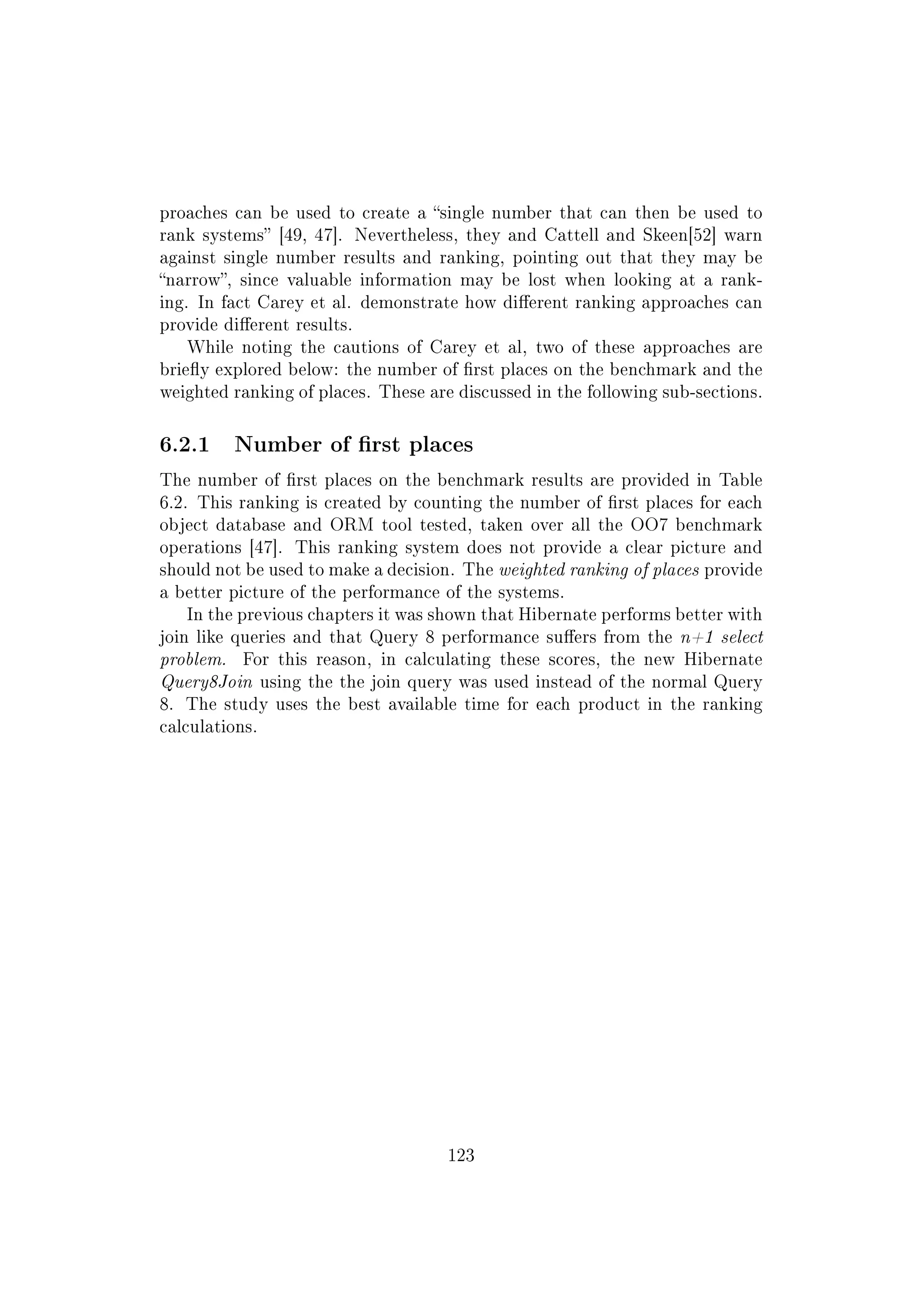 proaches can be used to create a single number that can then be used to
rank systems [49, 47]. Nevertheless, they and Cattell and Skeen[52] warn
against single number results and ranking, pointing out that they may be
narrow, since valuable information may be lost when looking at a rank-
ing. In fact Carey et al. demonstrate how dierent ranking approaches can
provide dierent results.
While noting the cautions of Carey et al, two of these approaches are
briey explored below: the number of rst places on the benchmark and the
weighted ranking of places. These are discussed in the following sub-sections.
6.2.1 Number of rst places
The number of rst places on the benchmark results are provided in Table
6.2. This ranking is created by counting the number of rst places for each
object database and ORM tool tested, taken over all the OO7 benchmark
operations [47]. This ranking system does not provide a clear picture and
should not be used to make a decision. The weighted ranking of places provide
a better picture of the performance of the systems.
In the previous chapters it was shown that Hibernate performs better with
join like queries and that Query 8 performance suers from the n+1 select
problem. For this reason, in calculating these scores, the new Hibernate
Query8Join using the the join query was used instead of the normal Query
8. The study uses the best available time for each product in the ranking
calculations.
123
 