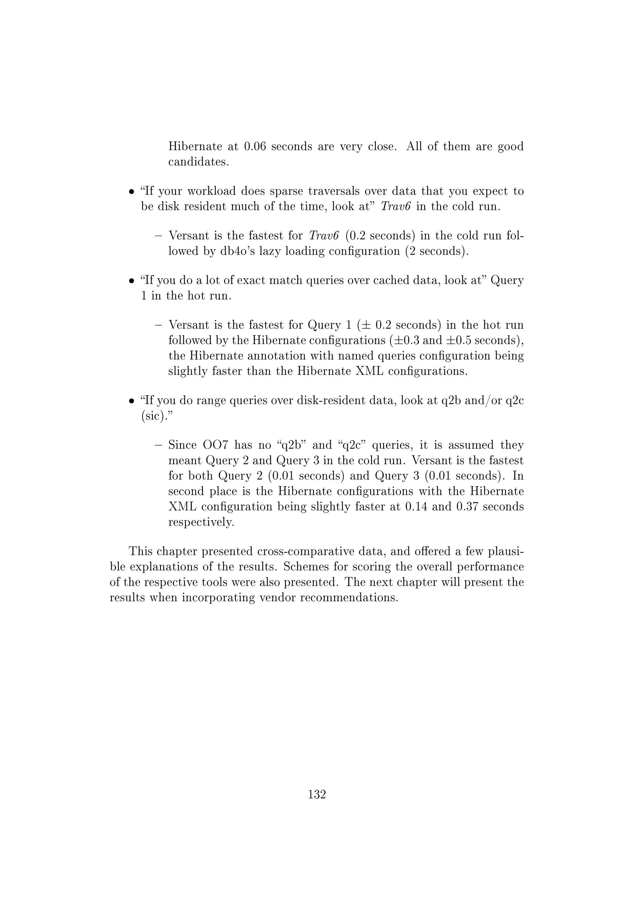Hibernate at 0.06 seconds are very close. All of them are good
candidates.
ˆ If your workload does sparse traversals over data that you expect to
be disk resident much of the time, look at Trav6 in the cold run.
 Versant is the fastest for Trav6 (0.2 seconds) in the cold run fol-
lowed by db4o's lazy loading conguration (2 seconds).
ˆ If you do a lot of exact match queries over cached data, look at Query
1 in the hot run.
 Versant is the fastest for Query 1 (± 0.2 seconds) in the hot run
followed by the Hibernate congurations (±0.3 and ±0.5 seconds),
the Hibernate annotation with named queries conguration being
slightly faster than the Hibernate XML congurations.
ˆ If you do range queries over disk-resident data, look at q2b and/or q2c
(sic).
 Since OO7 has no q2b and q2c queries, it is assumed they
meant Query 2 and Query 3 in the cold run. Versant is the fastest
for both Query 2 (0.01 seconds) and Query 3 (0.01 seconds). In
second place is the Hibernate congurations with the Hibernate
XML conguration being slightly faster at 0.14 and 0.37 seconds
respectively.
This chapter presented cross-comparative data, and oered a few plausi-
ble explanations of the results. Schemes for scoring the overall performance
of the respective tools were also presented. The next chapter will present the
results when incorporating vendor recommendations.
132
 