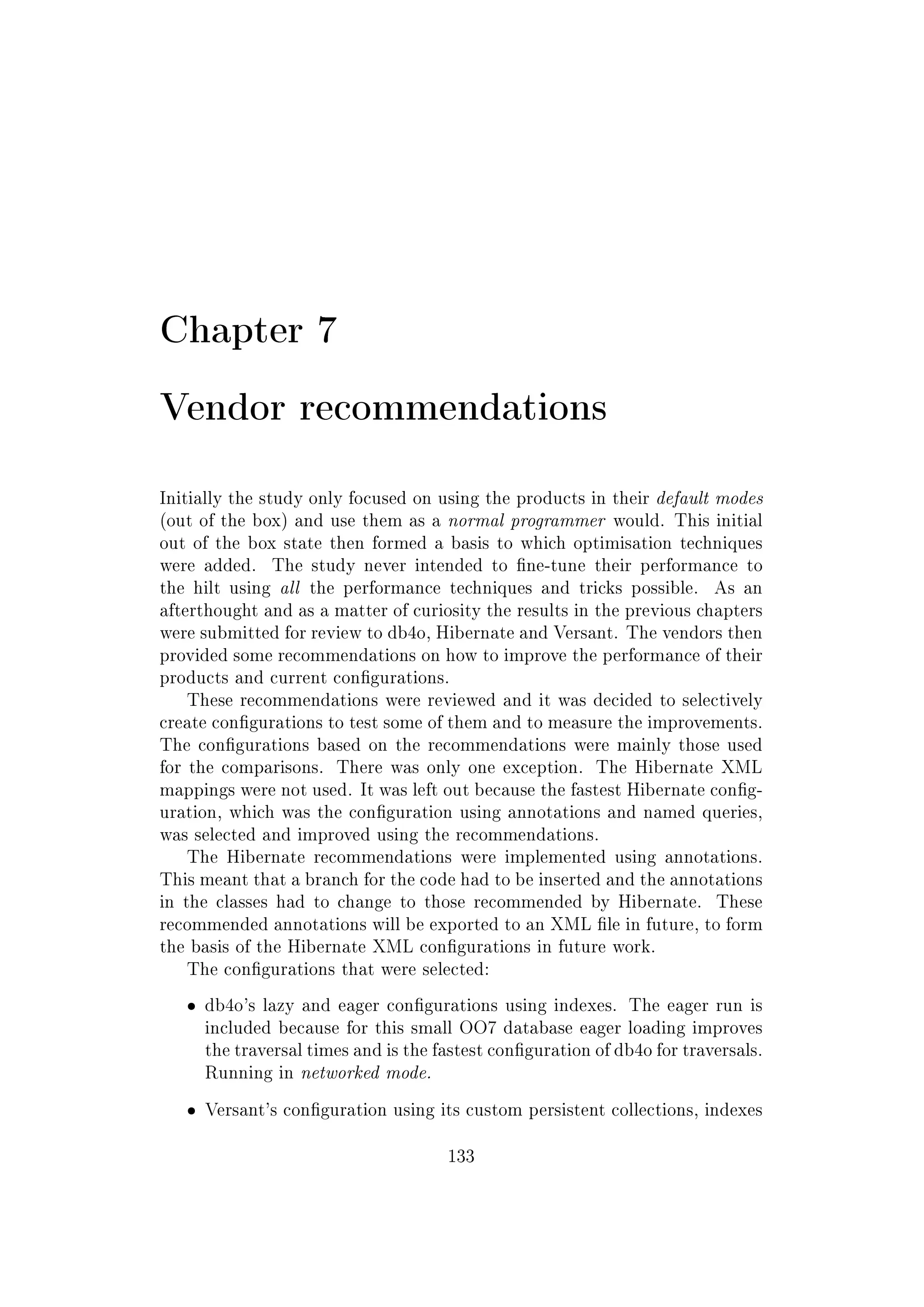Chapter 7
Vendor recommendations
Initially the study only focused on using the products in their default modes
(out of the box) and use them as a normal programmer would. This initial
out of the box state then formed a basis to which optimisation techniques
were added. The study never intended to ne-tune their performance to
the hilt using all the performance techniques and tricks possible. As an
afterthought and as a matter of curiosity the results in the previous chapters
were submitted for review to db4o, Hibernate and Versant. The vendors then
provided some recommendations on how to improve the performance of their
products and current congurations.
These recommendations were reviewed and it was decided to selectively
create congurations to test some of them and to measure the improvements.
The congurations based on the recommendations were mainly those used
for the comparisons. There was only one exception. The Hibernate XML
mappings were not used. It was left out because the fastest Hibernate cong-
uration, which was the conguration using annotations and named queries,
was selected and improved using the recommendations.
The Hibernate recommendations were implemented using annotations.
This meant that a branch for the code had to be inserted and the annotations
in the classes had to change to those recommended by Hibernate. These
recommended annotations will be exported to an XML le in future, to form
the basis of the Hibernate XML congurations in future work.
The congurations that were selected:
ˆ db4o's lazy and eager congurations using indexes. The eager run is
included because for this small OO7 database eager loading improves
the traversal times and is the fastest conguration of db4o for traversals.
Running in networked mode.
ˆ Versant's conguration using its custom persistent collections, indexes
133
 