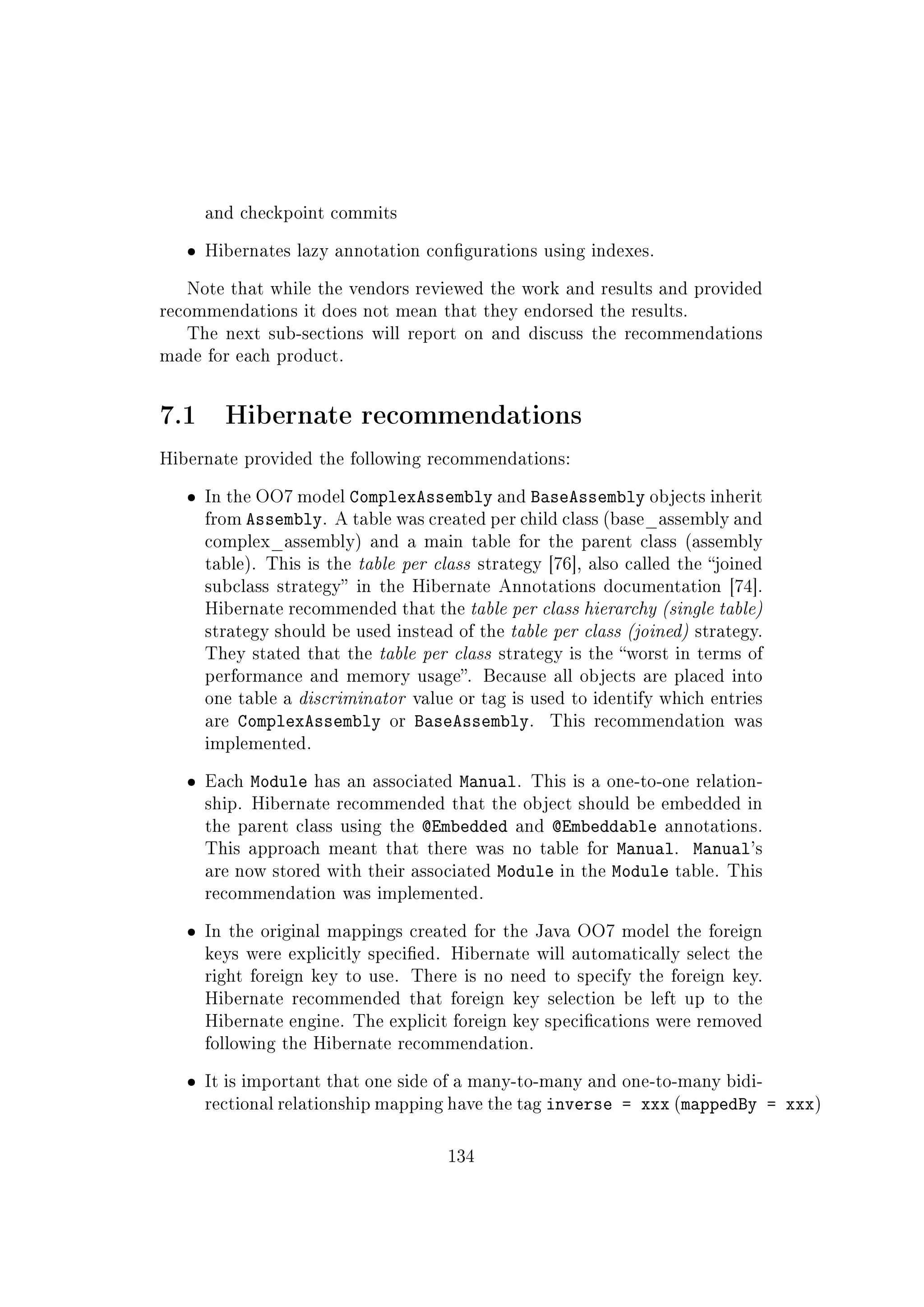 and checkpoint commits
ˆ Hibernates lazy annotation congurations using indexes.
Note that while the vendors reviewed the work and results and provided
recommendations it does not mean that they endorsed the results.
The next sub-sections will report on and discuss the recommendations
made for each product.
7.1 Hibernate recommendations
Hibernate provided the following recommendations:
ˆ In the OO7 model ComplexAssembly and BaseAssembly objects inherit
from Assembly. A table was created per child class (base_assembly and
complex_assembly) and a main table for the parent class (assembly
table). This is the table per class strategy [76], also called the joined
subclass strategy in the Hibernate Annotations documentation [74].
Hibernate recommended that the table per class hierarchy (single table)
strategy should be used instead of the table per class (joined) strategy.
They stated that the table per class strategy is the worst in terms of
performance and memory usage. Because all objects are placed into
one table a discriminator value or tag is used to identify which entries
are ComplexAssembly or BaseAssembly. This recommendation was
implemented.
ˆ Each Module has an associated Manual. This is a one-to-one relation-
ship. Hibernate recommended that the object should be embedded in
the parent class using the @Embedded and @Embeddable annotations.
This approach meant that there was no table for Manual. Manual's
are now stored with their associated Module in the Module table. This
recommendation was implemented.
ˆ In the original mappings created for the Java OO7 model the foreign
keys were explicitly specied. Hibernate will automatically select the
right foreign key to use. There is no need to specify the foreign key.
Hibernate recommended that foreign key selection be left up to the
Hibernate engine. The explicit foreign key specications were removed
following the Hibernate recommendation.
ˆ It is important that one side of a many-to-many and one-to-many bidi-
rectional relationship mapping have the tag inverse = xxx (mappedBy = xxx)
134
 