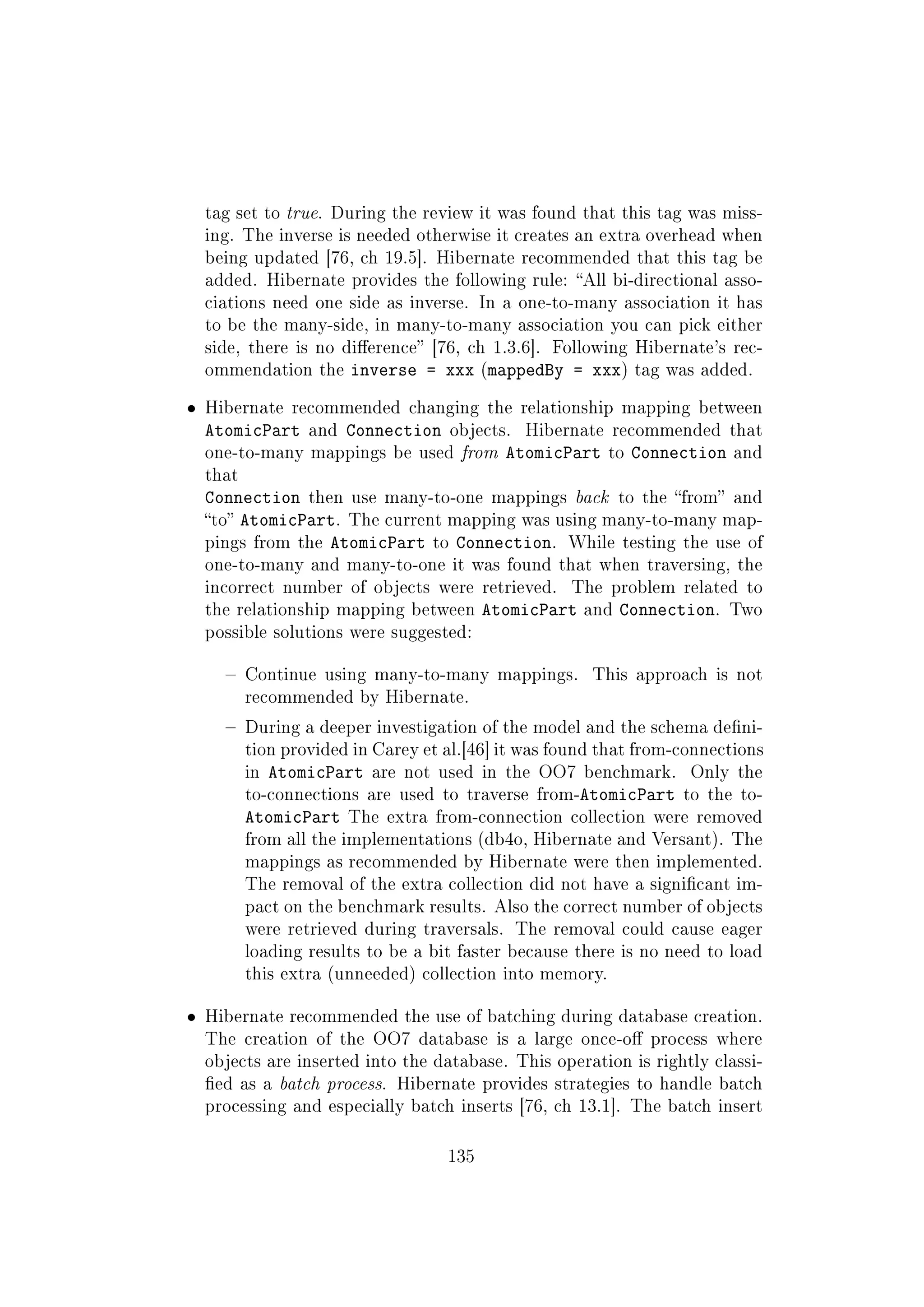 tag set to true. During the review it was found that this tag was miss-
ing. The inverse is needed otherwise it creates an extra overhead when
being updated [76, ch 19.5]. Hibernate recommended that this tag be
added. Hibernate provides the following rule: All bi-directional asso-
ciations need one side as inverse. In a one-to-many association it has
to be the many-side, in many-to-many association you can pick either
side, there is no dierence [76, ch 1.3.6]. Following Hibernate's rec-
ommendation the inverse = xxx (mappedBy = xxx) tag was added.
ˆ Hibernate recommended changing the relationship mapping between
AtomicPart and Connection objects. Hibernate recommended that
one-to-many mappings be used from AtomicPart to Connection and
that
Connection then use many-to-one mappings back to the from and
to AtomicPart. The current mapping was using many-to-many map-
pings from the AtomicPart to Connection. While testing the use of
one-to-many and many-to-one it was found that when traversing, the
incorrect number of objects were retrieved. The problem related to
the relationship mapping between AtomicPart and Connection. Two
possible solutions were suggested:
 Continue using many-to-many mappings. This approach is not
recommended by Hibernate.
 During a deeper investigation of the model and the schema deni-
tion provided in Carey et al.[46] it was found that from-connections
in AtomicPart are not used in the OO7 benchmark. Only the
to-connections are used to traverse from-AtomicPart to the to-
AtomicPart The extra from-connection collection were removed
from all the implementations (db4o, Hibernate and Versant). The
mappings as recommended by Hibernate were then implemented.
The removal of the extra collection did not have a signicant im-
pact on the benchmark results. Also the correct number of objects
were retrieved during traversals. The removal could cause eager
loading results to be a bit faster because there is no need to load
this extra (unneeded) collection into memory.
ˆ Hibernate recommended the use of batching during database creation.
The creation of the OO7 database is a large once-o process where
objects are inserted into the database. This operation is rightly classi-
ed as a batch process. Hibernate provides strategies to handle batch
processing and especially batch inserts [76, ch 13.1]. The batch insert
135
 