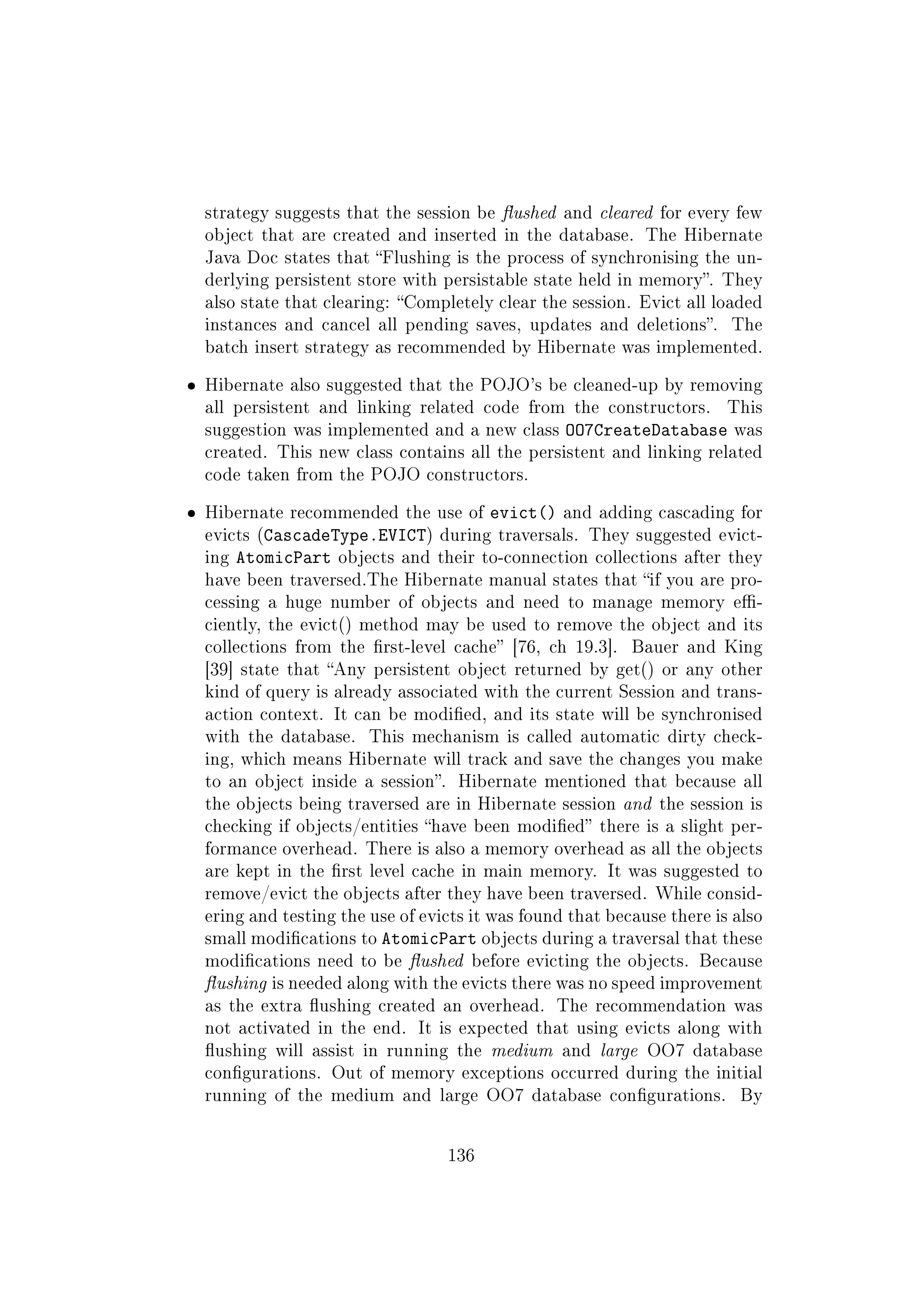 strategy suggests that the session be ushed and cleared for every few
object that are created and inserted in the database. The Hibernate
Java Doc states that Flushing is the process of synchronising the un-
derlying persistent store with persistable state held in memory. They
also state that clearing: Completely clear the session. Evict all loaded
instances and cancel all pending saves, updates and deletions. The
batch insert strategy as recommended by Hibernate was implemented.
ˆ Hibernate also suggested that the POJO's be cleaned-up by removing
all persistent and linking related code from the constructors. This
suggestion was implemented and a new class OO7CreateDatabase was
created. This new class contains all the persistent and linking related
code taken from the POJO constructors.
ˆ Hibernate recommended the use of evict() and adding cascading for
evicts (CascadeType.EVICT) during traversals. They suggested evict-
ing AtomicPart objects and their to-connection collections after they
have been traversed.The Hibernate manual states that if you are pro-
cessing a huge number of objects and need to manage memory e-
ciently, the evict() method may be used to remove the object and its
collections from the rst-level cache [76, ch 19.3]. Bauer and King
[39] state that Any persistent object returned by get() or any other
kind of query is already associated with the current Session and trans-
action context. It can be modied, and its state will be synchronised
with the database. This mechanism is called automatic dirty check-
ing, which means Hibernate will track and save the changes you make
to an object inside a session. Hibernate mentioned that because all
the objects being traversed are in Hibernate session and the session is
checking if objects/entities have been modied there is a slight per-
formance overhead. There is also a memory overhead as all the objects
are kept in the rst level cache in main memory. It was suggested to
remove/evict the objects after they have been traversed. While consid-
ering and testing the use of evicts it was found that because there is also
small modications to AtomicPart objects during a traversal that these
modications need to be ushed before evicting the objects. Because
ushing is needed along with the evicts there was no speed improvement
as the extra ushing created an overhead. The recommendation was
not activated in the end. It is expected that using evicts along with
ushing will assist in running the medium and large OO7 database
congurations. Out of memory exceptions occurred during the initial
running of the medium and large OO7 database congurations. By
136
 