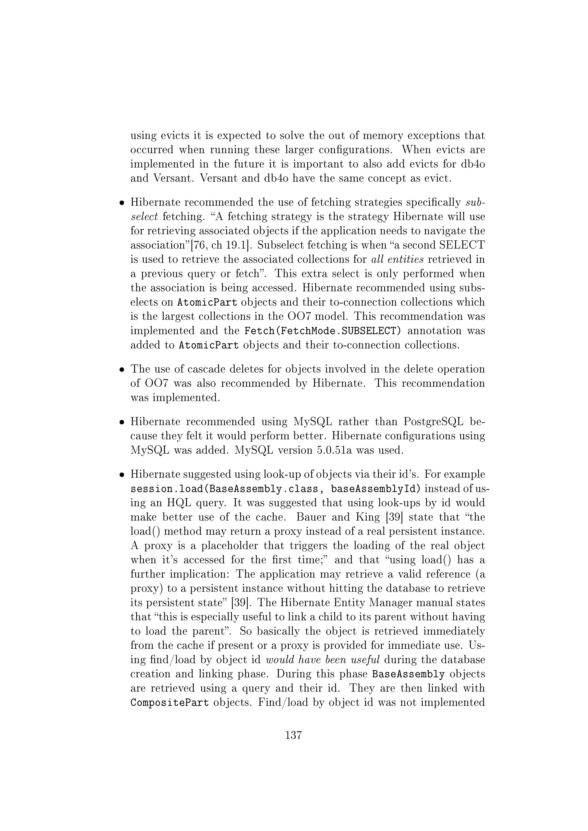 using evicts it is expected to solve the out of memory exceptions that
occurred when running these larger congurations. When evicts are
implemented in the future it is important to also add evicts for db4o
and Versant. Versant and db4o have the same concept as evict.
ˆ Hibernate recommended the use of fetching strategies specically sub-
select fetching. A fetching strategy is the strategy Hibernate will use
for retrieving associated objects if the application needs to navigate the
association[76, ch 19.1]. Subselect fetching is when a second SELECT
is used to retrieve the associated collections for all entities retrieved in
a previous query or fetch. This extra select is only performed when
the association is being accessed. Hibernate recommended using subs-
elects on AtomicPart objects and their to-connection collections which
is the largest collections in the OO7 model. This recommendation was
implemented and the Fetch(FetchMode.SUBSELECT) annotation was
added to AtomicPart objects and their to-connection collections.
ˆ The use of cascade deletes for objects involved in the delete operation
of OO7 was also recommended by Hibernate. This recommendation
was implemented.
ˆ Hibernate recommended using MySQL rather than PostgreSQL be-
cause they felt it would perform better. Hibernate congurations using
MySQL was added. MySQL version 5.0.51a was used.
ˆ Hibernate suggested using look-up of objects via their id's. For example
session.load(BaseAssembly.class, baseAssemblyId) instead of us-
ing an HQL query. It was suggested that using look-ups by id would
make better use of the cache. Bauer and King [39] state that the
load() method may return a proxy instead of a real persistent instance.
A proxy is a placeholder that triggers the loading of the real object
when it's accessed for the rst time; and that using load() has a
further implication: The application may retrieve a valid reference (a
proxy) to a persistent instance without hitting the database to retrieve
its persistent state [39]. The Hibernate Entity Manager manual states
that this is especially useful to link a child to its parent without having
to load the parent. So basically the object is retrieved immediately
from the cache if present or a proxy is provided for immediate use. Us-
ing nd/load by object id would have been useful during the database
creation and linking phase. During this phase BaseAssembly objects
are retrieved using a query and their id. They are then linked with
CompositePart objects. Find/load by object id was not implemented
137
 