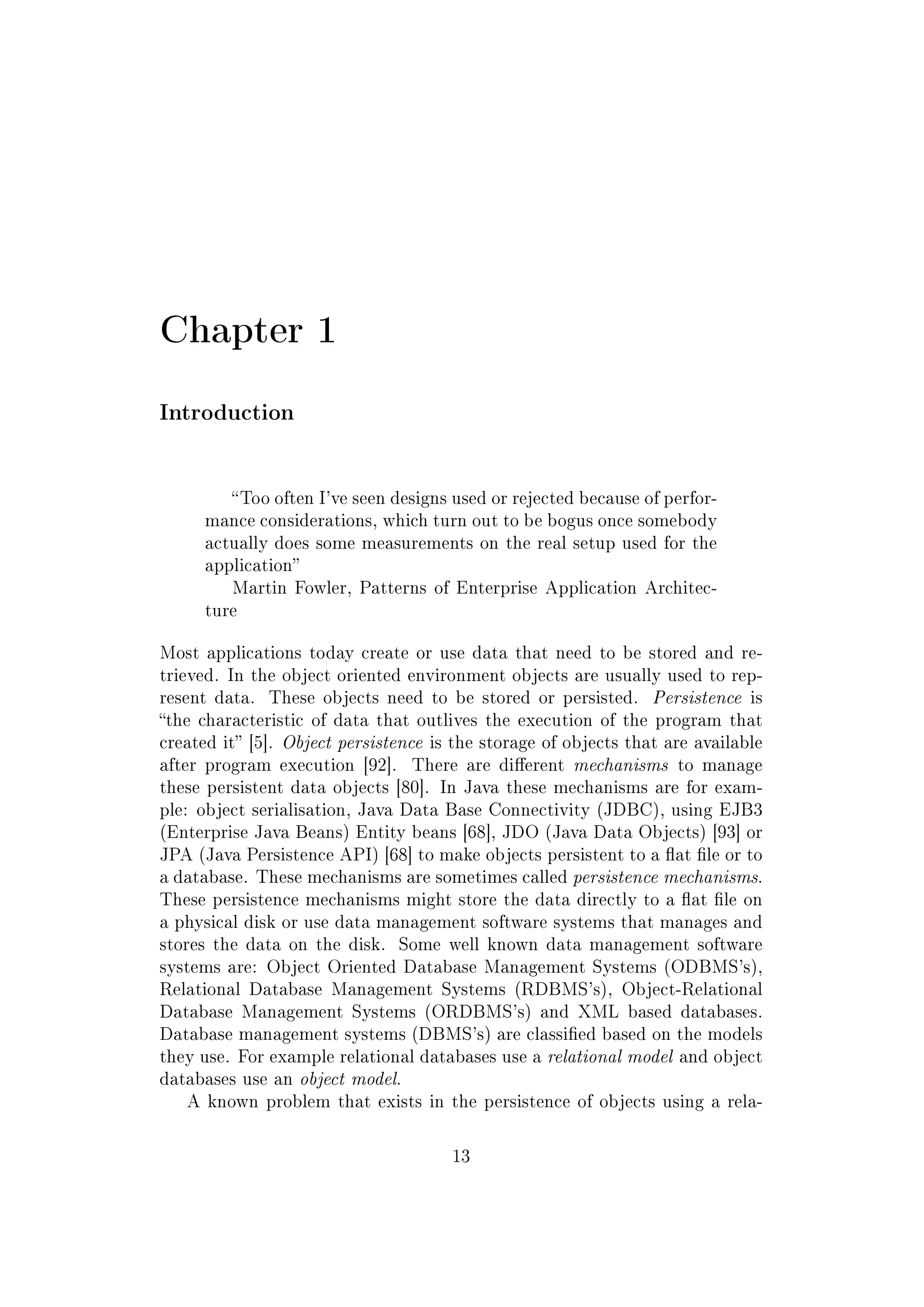 Chapter 1
Introduction
Too often I've seen designs used or rejected because of perfor-
mance considerations, which turn out to be bogus once somebody
actually does some measurements on the real setup used for the
application
Martin Fowler, Patterns of Enterprise Application Architec-
ture
Most applications today create or use data that need to be stored and re-
trieved. In the object oriented environment objects are usually used to rep-
resent data. These objects need to be stored or persisted. Persistence is
the characteristic of data that outlives the execution of the program that
created it [5]. Object persistence is the storage of objects that are available
after program execution [92]. There are dierent mechanisms to manage
these persistent data objects [80]. In Java these mechanisms are for exam-
ple: object serialisation, Java Data Base Connectivity (JDBC), using EJB3
(Enterprise Java Beans) Entity beans [68], JDO (Java Data Objects) [93] or
JPA (Java Persistence API) [68] to make objects persistent to a at le or to
a database. These mechanisms are sometimes called persistence mechanisms.
These persistence mechanisms might store the data directly to a at le on
a physical disk or use data management software systems that manages and
stores the data on the disk. Some well known data management software
systems are: Object Oriented Database Management Systems (ODBMS's),
Relational Database Management Systems (RDBMS's), Object-Relational
Database Management Systems (ORDBMS's) and XML based databases.
Database management systems (DBMS's) are classied based on the models
they use. For example relational databases use a relational model and object
databases use an object model.
A known problem that exists in the persistence of objects using a rela-
13
 