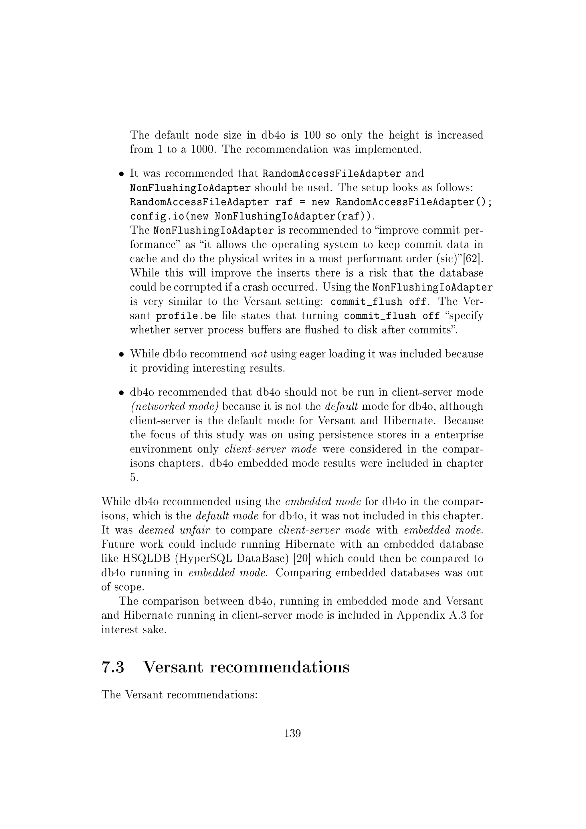 The default node size in db4o is 100 so only the height is increased
from 1 to a 1000. The recommendation was implemented.
ˆ It was recommended that RandomAccessFileAdapter and
NonFlushingIoAdapter should be used. The setup looks as follows:
RandomAccessFileAdapter raf = new RandomAccessFileAdapter();
config.io(new NonFlushingIoAdapter(raf)).
The NonFlushingIoAdapter is recommended to improve commit per-
formance as it allows the operating system to keep commit data in
cache and do the physical writes in a most performant order (sic)[62].
While this will improve the inserts there is a risk that the database
could be corrupted if a crash occurred. Using the NonFlushingIoAdapter
is very similar to the Versant setting: commit_flush off. The Ver-
sant profile.be le states that turning commit_flush off specify
whether server process buers are ushed to disk after commits.
ˆ While db4o recommend not using eager loading it was included because
it providing interesting results.
ˆ db4o recommended that db4o should not be run in client-server mode
(networked mode) because it is not the default mode for db4o, although
client-server is the default mode for Versant and Hibernate. Because
the focus of this study was on using persistence stores in a enterprise
environment only client-server mode were considered in the compar-
isons chapters. db4o embedded mode results were included in chapter
5.
While db4o recommended using the embedded mode for db4o in the compar-
isons, which is the default mode for db4o, it was not included in this chapter.
It was deemed unfair to compare client-server mode with embedded mode.
Future work could include running Hibernate with an embedded database
like HSQLDB (HyperSQL DataBase) [20] which could then be compared to
db4o running in embedded mode. Comparing embedded databases was out
of scope.
The comparison between db4o, running in embedded mode and Versant
and Hibernate running in client-server mode is included in Appendix A.3 for
interest sake.
7.3 Versant recommendations
The Versant recommendations:
139
 