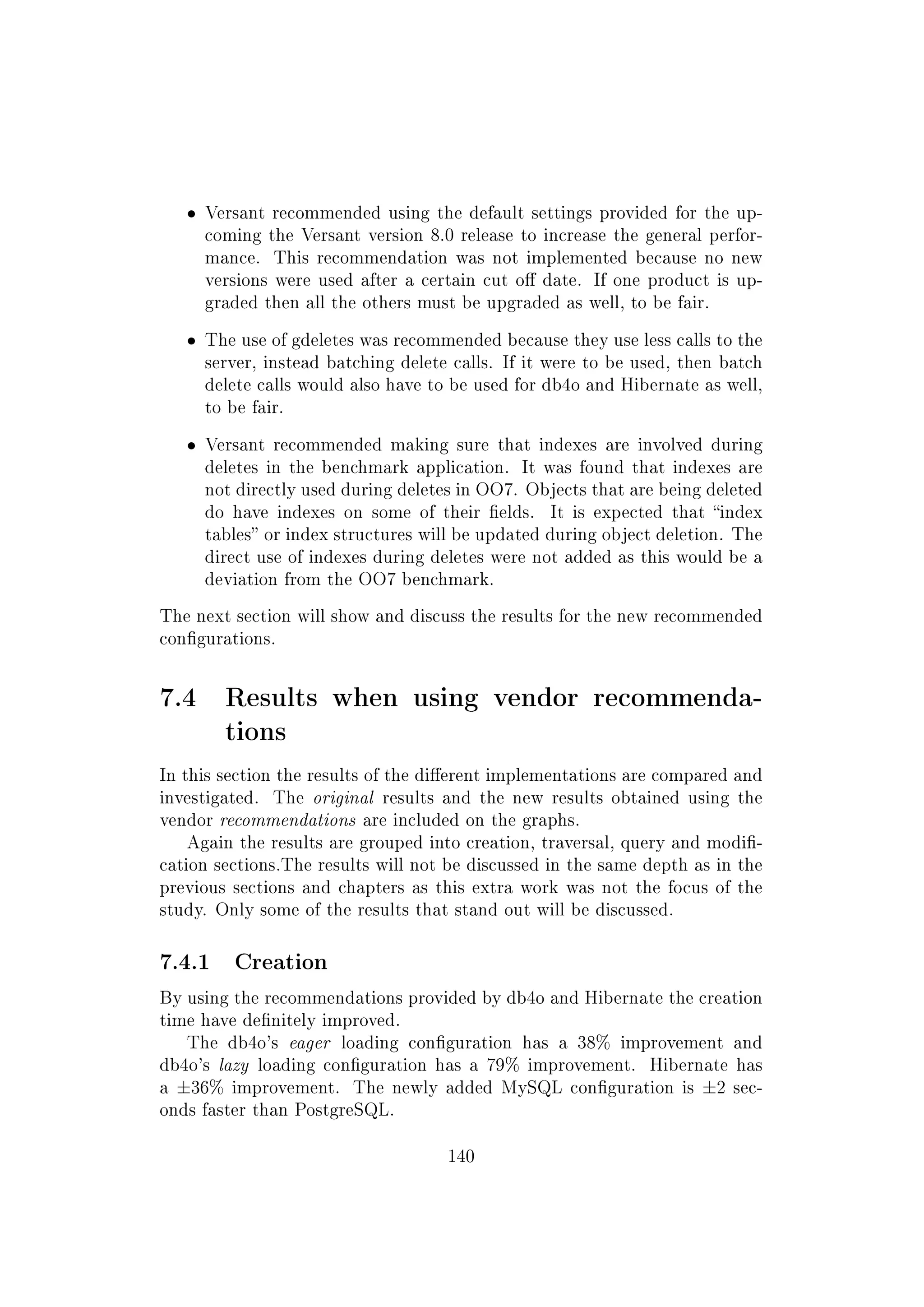 ˆ Versant recommended using the default settings provided for the up-
coming the Versant version 8.0 release to increase the general perfor-
mance. This recommendation was not implemented because no new
versions were used after a certain cut o date. If one product is up-
graded then all the others must be upgraded as well, to be fair.
ˆ The use of gdeletes was recommended because they use less calls to the
server, instead batching delete calls. If it were to be used, then batch
delete calls would also have to be used for db4o and Hibernate as well,
to be fair.
ˆ Versant recommended making sure that indexes are involved during
deletes in the benchmark application. It was found that indexes are
not directly used during deletes in OO7. Objects that are being deleted
do have indexes on some of their elds. It is expected that index
tables or index structures will be updated during object deletion. The
direct use of indexes during deletes were not added as this would be a
deviation from the OO7 benchmark.
The next section will show and discuss the results for the new recommended
congurations.
7.4 Results when using vendor recommenda-
tions
In this section the results of the dierent implementations are compared and
investigated. The original results and the new results obtained using the
vendor recommendations are included on the graphs.
Again the results are grouped into creation, traversal, query and modi-
cation sections.The results will not be discussed in the same depth as in the
previous sections and chapters as this extra work was not the focus of the
study. Only some of the results that stand out will be discussed.
7.4.1 Creation
By using the recommendations provided by db4o and Hibernate the creation
time have denitely improved.
The db4o's eager loading conguration has a 38% improvement and
db4o's lazy loading conguration has a 79% improvement. Hibernate has
a ±36% improvement. The newly added MySQL conguration is ±2 sec-
onds faster than PostgreSQL.
140
 